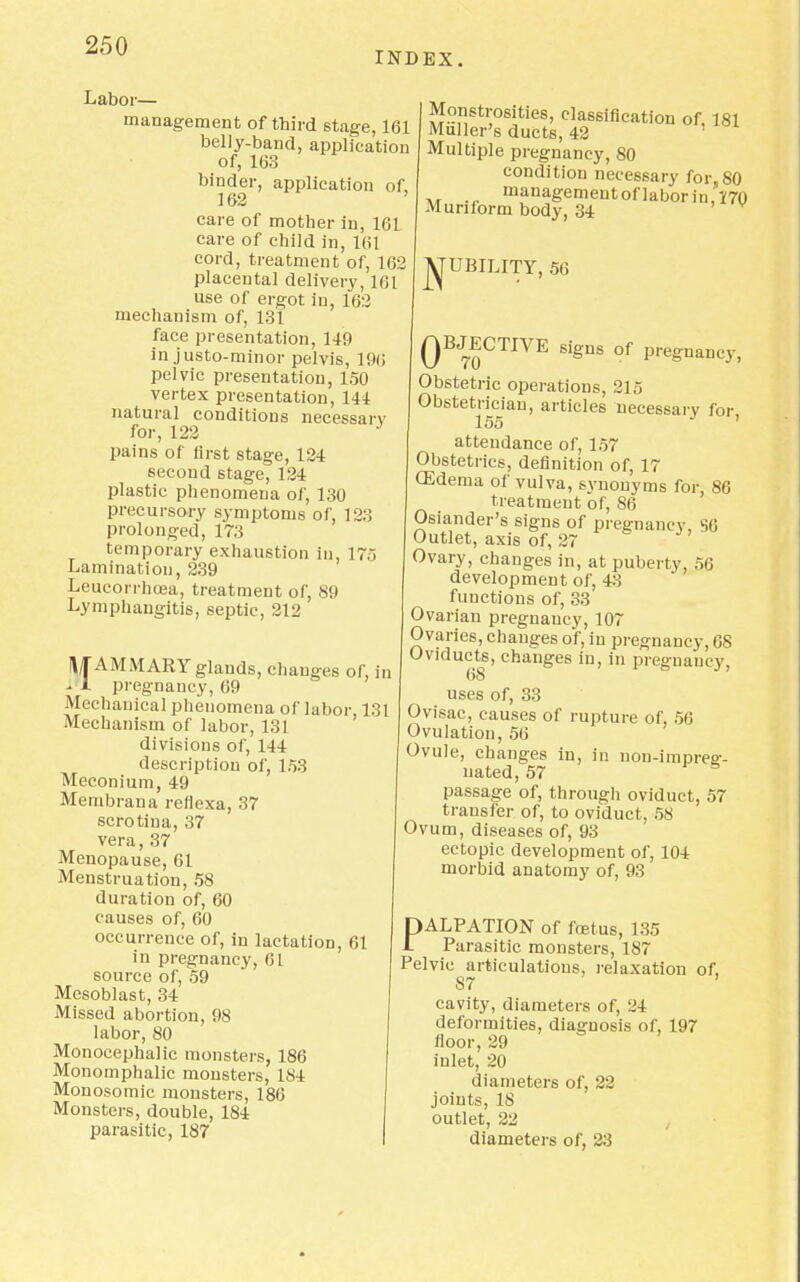 INDEX. Labor— management of third stage, 161 belly-band, application of, 163 binder, application of, 162 care of mother in, 161. care of child in, 161 cord, treatment of, 162 placental delivery, 161 use of ergot in, 162 mechanism of, 131 face presentation, 149 in justo-minor pelvis, 19(i pelvic presentation, 150 vertex presentation, 111 natural conditions necessan for, 122 J pains of first stage, 124 second stage, 124 plastic phenomena of, 130 precursory symptoms of, 123 prolonged, 173 temporary exhaustion in, 175 Lamination, 239 Leucorrhcea, treatment of, 89 Lymphangitis, septic, 212 Monstrosities, classification of, 181 Muller's ducts, 42 Multiple pregnancy, 80 condition necessary for, 80 managemeutoflaboriu,170 Muniorm body, 34 j^UBILITY, 56 MAMMARY glands, changes of, in - 1 pregnancy, 69 Mechanical phenomena of labor 131 Mechanism of labor, 131 divisions of, 144 description of, 153 Meconium, 49 Membrana reflexa, 37 scrotina, 37 vera, 37 Menopause, 61 Menstruation, 58 duration of, 60 causes of, 60 occurrence of, in lactation, 61 in pregnancy, 61 source of, 59 Mesoblast, 34 Missed abortion, 98 labor, 80 Monocephalic monsters, 186 Monomphalic monsters, 184 Monosomic monsters, 186 Monsters, double, 184 parasitic, 187 QBJECTIVE signs of pregnancy, Obstetric operations, 215 Obstetrician, articles necessarv for 155 J ' attendance of, 157 Obstetrics, definition of, 17 03dema of vulva, svnonyms for, 86 treatment of, 86 Osiander's signs of pregnancy, S6 Outlet, axis of, 27 Ovary, changes in, at puberty, 56 development of, 43 functions of, 33 Ovarian pregnancy, 107 Ovaries, changes o'f, in pregnancy, 68 Oviducts, changes in, in preg-naucv. 68 uses of, 33 Ovisac, causes of rupture of, 56 Ovulation, 56 Ovule, changes in, in non-impreg- nated, 57 passage of, through oviduct, 57 transfer of, to oviduct, 58 Ovum, diseases of, 93 ectopic development of, 104 morbid anatomy of, 93 DALPATION of foetus, 135 1 Parasitic monsters, 187 Pelvic articulations, relaxation of, 87 ' cavity, diameters of, 24 deformities, diagnosis of, 197 floor, 29 inlet, 20 diameters of, 22 joints, 18 outlet, 22 diameters of, 23