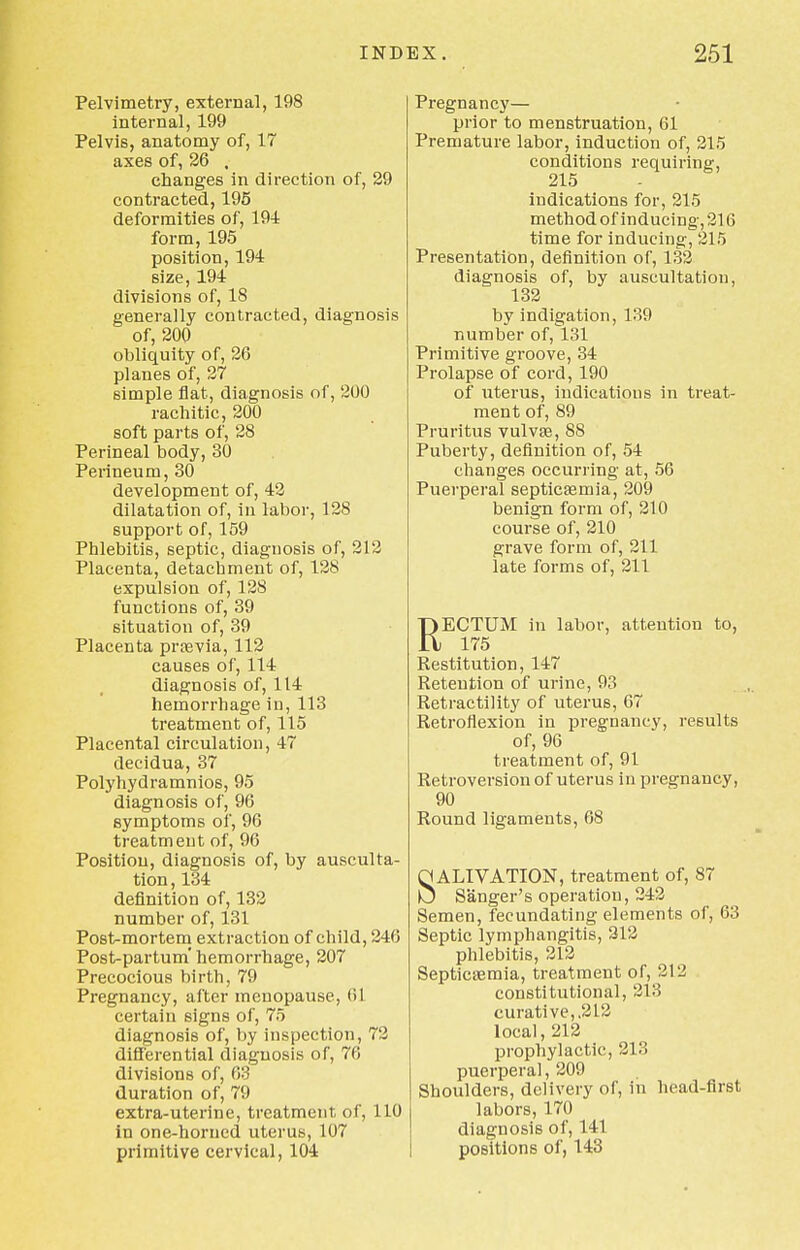 Pelvimetry, external, 198 internal, 199 Pelvis, anatomy of, 17 axes of, 26 . changes in direction of, 29 contracted, 195 deformities of, 194 form, 195 position, 194 size, 194 divisions of, 18 generally contracted, diagnosis of, 200 obliquity of, 26 planes of, 27 simple flat, diagnosis of, 200 rachitic, 200 soft parts of, 28 Perineal body, 30 Perineum, 30 development of, 42 dilatation of, in labor, 128 support of, 159 Phlebitis, septic, diagnosis of, 212 Placenta, detachment of, 128 expulsion of, 128 functions of, 39 situation of, 39 Placenta praevia, 112 causes of, 114 diagnosis of, 114 hemorrhage in, 113 treatment of, 115 Placental circulation, 47 decidua, 37 Polyhydramnios, 95 diagnosis of, 96 symptoms of, 96 treatment of, 96 Position, diagnosis of, by ausculta- tion, 134 definition of, 132 number of, 131 Post-mortem extraction of child, 246 Post-partum'hemorrhage, 207 Precocious birth, 79 Pregnancy, after menopause, (>1 certain signs of, 75 diagnosis of, by inspection, 72 differential diagnosis of, 76 divisions of, 63 duration of, 79 extra-uterine, treatment, of, 110 in one-horned uterus, 107 primitive cervical, 104 Pregnancy— prior to menstruation, 61 Premature labor, induction of, 215 conditions requiring, 215 indications for, 215 method of inducing, 216 time for inducing, 215 Presentation, definition of, 132 diagnosis of, by auscultation, 132 by indigation, 139 number of, 131 Primitive groove, 34 Prolapse of cord, 190 of uterus, indications in treat- ment of, 89 Pruritus vulvae, 88 Puberty, definition of, 54 changes occurring at, 56 Puerperal septicaemia, 209 benign form of, 210 course of, 210 grave form of, 211 late forms of, 211 RECTUM in labor, atteution to, 175 Restitution, 147 Retention of urine, 93 Retractility of uterus, 67 Retroflexion in pregnancy, results of, 96 treatment of, 91 Retroversion of uterus in pregnancy, 90 Round ligaments, 68 SALIVATION, treatment of, 87 Sanger's operation, 242 Semen, fecundating elements of, 63 Septic lymphangitis, 312 phlebitis, 212 Septicaemia, treatment of, 212 constitutional, 213 curative,,212 local, 212 prophylactic, 213 puerperal, 209 Shoulders, delivery of, in head-first labors, 170 diagnosis of, 141 positions of, 143