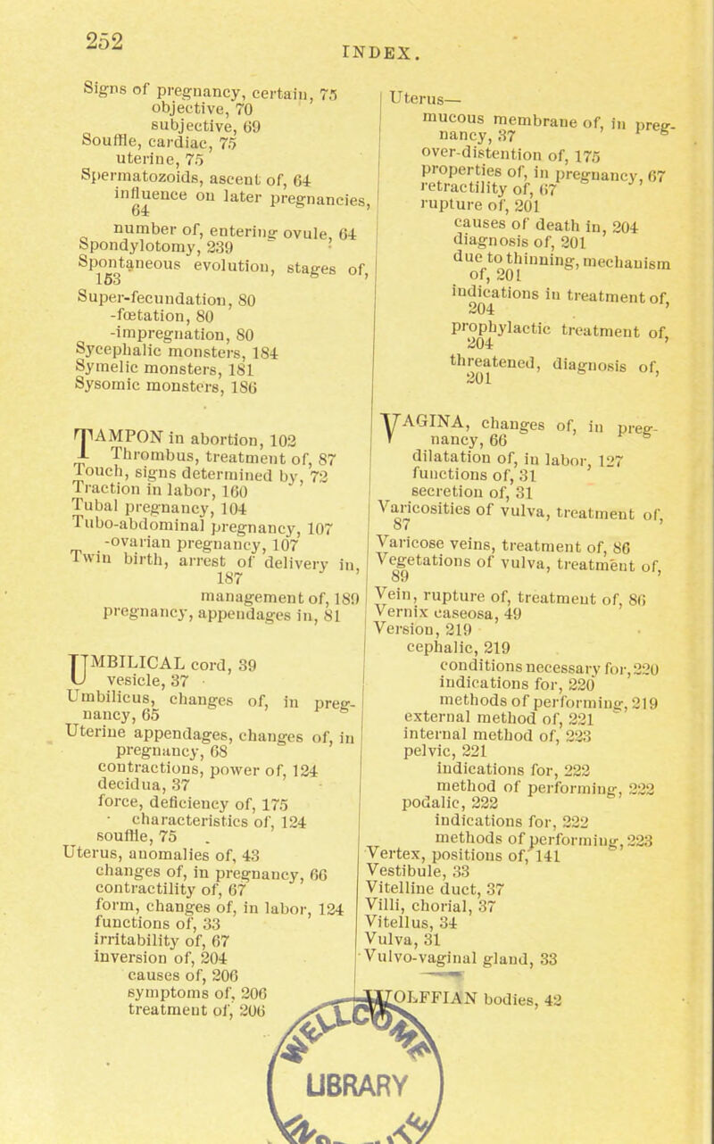 INDEX. Signs of pregnancy, certain, 7.5 objective, 70 subjective, 69 Souffle, cardiac, 75 uterine, 75 Spermatozoids, ascent of, 64 influence on later pregnancies, number of, entering ovule 64 Spondylotomy, 239 Spontaneous evolution, stages of Super-fecundation, 80 -fcetation, 80 -impregnation, 80 Sycephalic monsters, 1S4 Symelic monsters, 181 Sysomic monsters, ISO TAMPON in abortion, 102 Thrombus, treatment of, 87 louch, signs determined by, 72 Traction in labor, 160 Tubal pregnancy, 104 Tubo-abdominal pregnancy, 107 -ovarian pregnancy, 107 Twin birth, arrest of delivery in 187 ' management of, 189 pregnancy,appendages in, 81 TTMBILICAL cord, 39 U vesicle, 37 • Umbilicus, changes of, in preg- nancy, 65 Uterine appendages, changes of, in pregnancy, 68 contractions, power of, 124 decidua, 37 force, deficiency of, 175 • characteristics of, 124 souffle, 75 Uterus, anomalies of, 43 changes of, in pregnancy, 66 contractility of, 67 form, changes of, in labor, 124 functions of, 33 irritability of, 67 inversion of, 204 causes of, 206 symptoms of, 206 treatment of, 206 Uterus— mucous membraue of, in preg- nancy, 37 're over-distention of, 175 properties of, in prea-uancv. 67 retractility of, 67 rupture of, 201 causes of death in, 204 diagnosis of, 201 due to thinning, mechanism of, 201 indications in treatment of 204 prophylactic treatment of, 204 threatened, diagnosis of, 201 VAGINA, changes of, in preg- nancy, 66 dilatation of, in labor, 1l<7 functions of, 31 secretion of, 31 Varicosities of vulva, treatment or, Varicose veins, treatment of, 86 Vegetations of vulva, treatment of, Vein, rupture of, treatment of, 86 Vernix easeosa, 49 Version, 219 cephalic, 219 conditions necessary for, 220 indications for, 220* methods of performing-, 219 external method of, 2 21 internal method of, 223 pelvic, 221 indications for, 222 method of performing', 223 podalic, 222 indications for, 222 methods of performing. 228 Vertex, positions of, 141 Vestibule, 33 Vitelline duct, 37 Villi, chorial, 37 Vitellus, 34 Vulva, 31 Vulvo-vaginal gland, 33 FFIAN bodies, 42