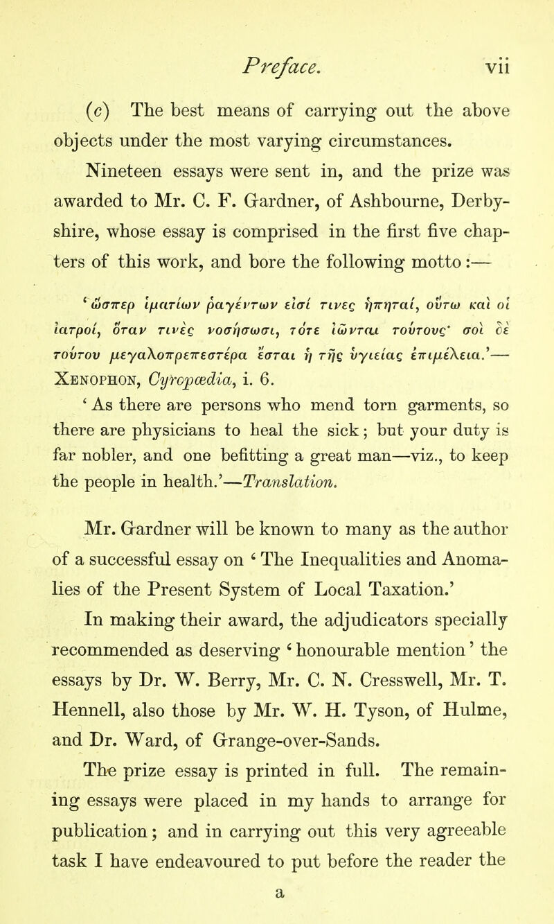 (c) The best means of carrying out the above objects under the most varying circumstances. Nineteen essays were sent in, and the prize was awarded to Mr. C. F. Grardner, of Ashbourne, Derby- shire, whose essay is comprised in the first five chap- ters of this work, and bore the following motto:— ' wcTrep ifjiaTiojr payirrojv elcri rij/eg r]7rr}Tal, ovtoj Kai oi larpoi, OTav riveg voaryjffojai, tote lwvtcu tovtovq' aoi ce TOVTOv jjLEyaXoTrpeTrearipa eaTai r/ rijQ vyieiag ETrtjucXeta.'— Xenophon, Cyropcedia, i. 6. ' As there are persons who mend torn garments, so there are physicians to heal the sick; but your duty is far nobler, and one befitting a great man—viz., to keep the people in health.'—Translation. Mr. Grardner will be known to many as the author of a successful essay on ' The Inequalities and Anoma- lies of the Present System of Local Taxation.' In making their award, the adjudicators specially recommended as deserving ' honourable mention' the essays by Dr. W. Berry, Mr. C. N. Cresswell, Mr. T. Hennell, also those by Mr. W. H. Tyson, of Hulme, and Dr. Ward, of Grrange-over-Sands. The prize essay is printed in full. The remain- ing essays were placed in my hands to arrange for publication; and in carrying out this very agreeable task I have endeavoured to put before the reader the a