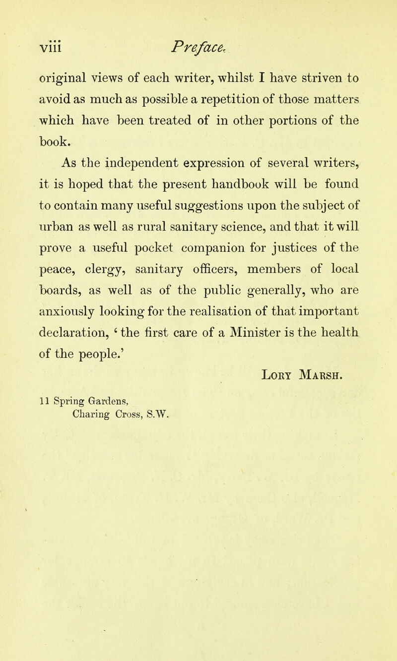 original views of each writer, whilst I have striven to avoid as much as possible a repetition of those matters which have been treated of in other portions of the book. As the independent expression of several writers, it is hoped that the present handbook will be found to contain many useful suggestions upon the subject of urban as well as rural sanitary science, and that it will prove a useful pocket companion for justices of the peace, clergy, sanitary officers, members of local boards, as well as of the public generally, who are anxiously looking for the realisation of that important declaration, ' the first care of a Minister is the health of the people.' Lory Marsh. 11 Spring Gardens, Charing Cross, S.W.