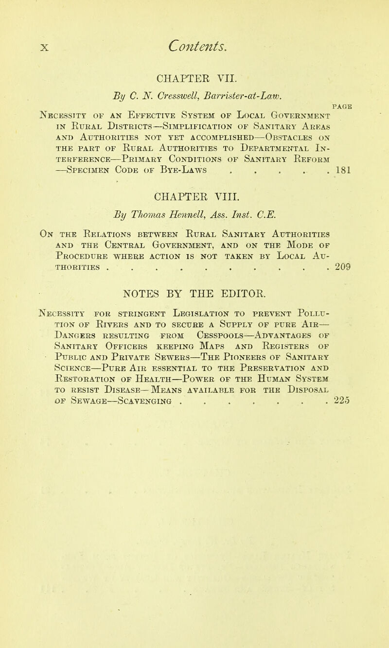 CHAPTER VII. By C. N. Cresswell, Barrister-at-Law. PAGE Nbcessitt of an Effective System of Local Government IN EuRAL Districts—Simplification of Sanitary Areas AND Authorities not yet accomplished—Obstacles on the part of Rural Authorities to Departmental In- terference—Primary Conditions of Sanitary Reform —Specimen Code of Bye-Laws . . . . .181 CHAPTER VIII. By Thomas Hennell, Ass. Inst. C.E. On the Relations between Rural Sanitary Authorities AND the Central Government, and on the Mode of Procedure where action is not taken by Local Au- thorities 209 NOTES BY THE EDITOR. Necessity for stringent Legislation to prevent Pollu- tion OF Rivers and to secure a Supply of pure Air— Dangers resulting from Cesspools—Advantages of Sanitary Officers keeping Maps and Registers of ■ Public and Private Sewers—The Pioneers of Sanitary Science—Pure Air essential to the Preservation and Restoration of Health—Power of the Human System to resist Disease—Means available for the Disposal OF Sewage—Scavenging 225