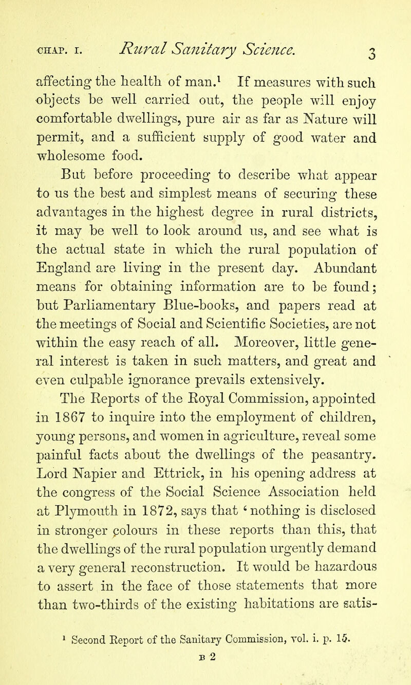 affecting the health of man.^ If measures with such •objects be well carried out, the people will enjoy comfortable dwellings, pure air as far as Nature will permit, and a sufficient supply of good water and wholesome food. But before proceeding to describe wliat appear to us the best and simplest means of securing these advantages in the highest degree in rural districts, it may be well to look around us, and see what is the actual state in which the rural population of England are living in the present day. Abundant means for obtaining information are to be found; but Parliamentary Blue-books, and papers read at the meetings of Social and Scientific Societies, are not within the easy reach of all. Moreover, little gene- ral interest is taken in such matters, and great and even culpable ignorance prevails extensively. The Reports of the Eoyal Commission, appointed in 1867 to inquire into the employment of children, young persons, and women in agriculture, reveal some painful facts about the dwellings of the peasantry. Lord ISTapier and Ettrick, in his opening address at the congress of the Social Science Association held at Plymouth in 1872, says that 'nothing is disclosed in stronger polours in these reports than this, that the dwellings of the rural population urgently demand a very general reconstruction. It would be hazardous to assert in the face of those statements that more than two-thirds of the existing habitations are satis- * Second Eeport of the Sanitary Commission, yol. i. p. 15. B 2