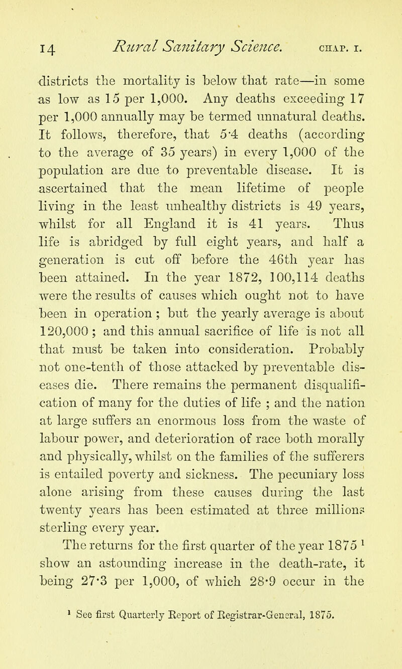 districts the mortality is below that rate—in some as low as 15 per 1,000. Any deaths exceeding 17 per 1,000 annually may be termed unnatural deaths. It follows, therefore, that 54 deaths (according to the average of 35 years) in every 1,000 of the population are due to preventable disease. It is ascertained that the mean lifetime of people living in the least unhealthy districts is 49 years, whilst for all England it is 41 years. Thus life is abridged by full eight years, and half a generation is cut off before the 46th year has been attained. In the year 1872, 100,114 deaths were the results of causes which ought not to have been in operation; but the yearly average is about 120,000; and this annual sacrifice of life is not all that must be taken into consideration. Probably not one-tenth of those attacked by preventable dis- eases die. There remains the permanent disqualifi- cation of many for the duties of life ; and the nation at large suffers an enormous loss from the waste of labour power, and deterioration of race both morally and physically, whilst on the families of the sufferers is entailed poverty and sickness. The pecuniary loss alone arising from these causes during the last twenty years has been estimated at three million? sterling every year. The returns for the first quarter of the year 1875 ^ show an astounding increase in the death-rate, it being 27*3 per 1,000, of which 28-9 occur in the * See first Quarterly Eeport of Eegistrar-General, 1875.