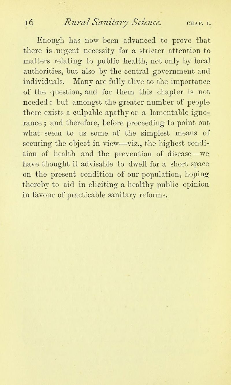 Enougii has now been advanced to prove that there is urgent necessity for a stricter attention to matters relating to public health, not only by local authorities, but also by the central government and individuals. Many are fully alive to the importance of the question, and for them this chapter is not needed : but amongst the greater number of people there exists a culpable apathy or a lamentable igno- rance ; and therefore, before proceeding to point out what seem to us some of the simplest means of securing the object in view—viz., the highest condi- tion of health and the prevention of disease—we have thought it advisable to dwell for a short space on the present condition of our population, hoping thereby to aid in eliciting a healthy public opinion in favour of practicable sanitary reforms.