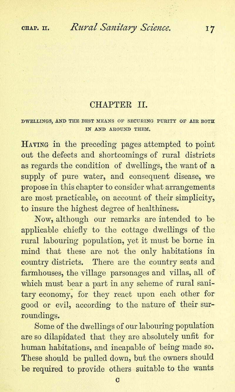 CHAPTER II. DWELLINGS, AND THE BEST MEANS OP SECURING PUEITY OF AIR BOTH: IN AND AROUND THEM. HAVlNa in the preceding pages attempted to point out the defects and shortcomings of rural districts as regards the condition of dwellings, the want of a supply of pure water, and consequent disease, we propose in this chapter to consider what arrangements are most practicable, on account of their simplicity, to insure the highest degree of healthiness. Now, although our remarks are intended to be applicable chiefly to the cottage dwellings of the rural labouring population, yet it must be borne in mind that these are not the only habitations in country districts. There are the country seats and farmhouses, the village parsonages and villas, all of which must bear a part in any scheme of rural sani- tary economy, for they react upon each other for good or evil, according to the nature of their sur- roundings. Some of the dwellings of our labouring population are so dilapidated that they are absolutely unfit for human habitations, and incapable of being made so. These should be pulled down, but the owners should be required to provide others suitable to the wants c
