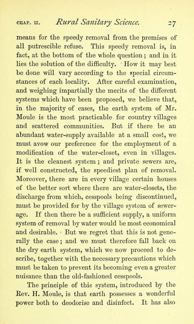 means for the speedy removal from the premises of all putrescible refuse. This speedy removal is, in fact, at the bottom of the whole question; and in it lies the solution of the difficulty. How it may best be done will vary according to the special circum- stances of each locality. After careful examination^ and weighing impartially the merits of the different systems which have been proposed, we believe that, in the majority of cases, the earth system of Mr* Moule is the most practicable for country villages and scattered communities. But if there be an abundant water-supply available at a small cost, we must avow our preference for the employment of a modification of the water-closet, even in villages. It is the cleanest system ; and private sewers are^ if well constructed, the speediest plan of removal. Moreover, there are in every village certain houses of the better sort where there are water-closets, the discharge from v>'hich, cesspools being discontinued, must be provided for by the village system of sewer- age. If then there be a sufficient supply, a uniform system of removal by water would be most economical and desirable. But we regret that this is not gene- rally the case; and we must therefore fall back on the dry earth system, which we now proceed to de- scribe, together with the necessary precautions which must be taken to prevent its becoming even a greater nuisance than the old-fashioned cesspools. The principle of this system, introduced by the Eev. H. Moule, is that earth possesses a wonderful power both to deodorise and disinfect. It has also