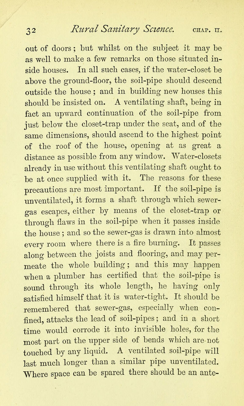 out of doors; but whilst on tlie subject it may be as well to make a few remarks on those situated in- side houses. In all such cases, if the water-closet be above the ground-floor, the soil-pipe should descend outside the house ; and in building new houses this should be insisted on. A ventilating shaft, being in fact an upward continuation of the soil-pipe from just below the closet-trap under the seat, and of the same dimensions, should ascend to the highest point of the roof of the house, opening at as great a distance as possible from any window. Water-closets already in use without this ventilating shaft ought to be at once supplied with it. The reasons for these precautions are most important. If the soil-pipe is unventilated, it forms a shaft through which sewer- gas escapes, either by means of the closet-trap or through flaws in the soil-pipe when it passes inside the house ; and so the sewer-gas is drawn into almost every room where there is a fire burning. It passes along between the joists and flooring, and may per- meate the whole building; and this may happen when a plumber has certified that the soil-pipe is sound through its whole length, he having only satisfied himself that it is water-tight. It should be remembered that sewer-gas, especially when con- fined, attacks the lead of soil-pipes; and in a short time would corrode it into invisible holes, for the most part on the upper side of bends which are not touched by any liquid. A ventilated soil-pipe will last much longer than a similar pipe unventilated. Where space can be spared there should be an ante-