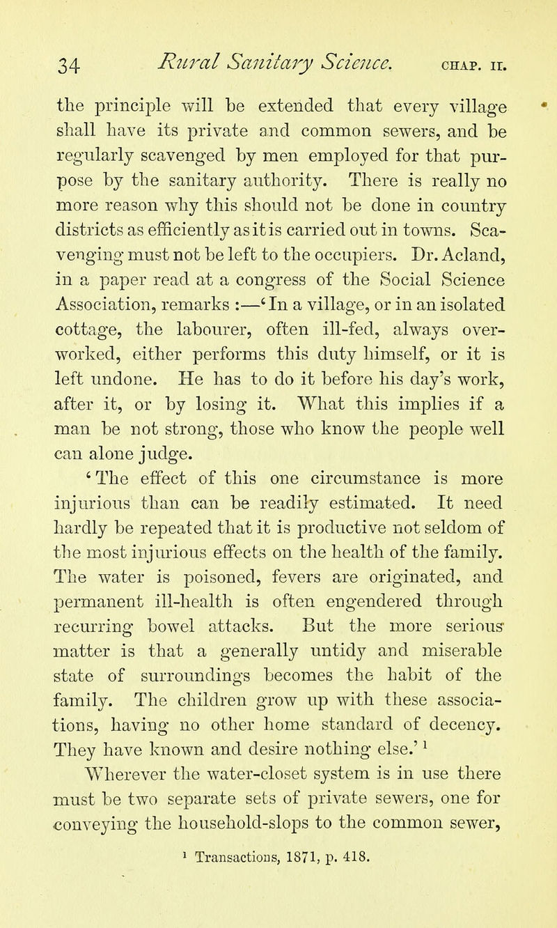 the principle will be extended that every village shall have its private and common sewers, and be regularly scavenged by men employed for that pur- pose by the sanitary authority. There is really no more reason y^hy this should not be done in country districts as efficiently as it is carried out in towns. Sca- venging must not be left to the occupiers. Dr. Acland, in a paper read at a congress of the Social Science Association, remarks :—'In a village, or in an isolated cottage, the labourer, often ill-fed, always over- worked, either performs this duty himself, or it is left undone. He has to do it before his day's work, after it, or by losing it. What this implies if a man be not strong, those who know the people well can alone judge. ' The effect of this one circumstance is more injurious than can be readily estimated. It need hardly be repeated that it is productive not seldom of the most injurious effects on the health of the family. The water is poisoned, fevers are originated, and permanent ill-health is often engendered through recurring bowel attacks. But the more serious* matter is that a generally untidy and miserable state of surroundings becomes the habit of the family. The children grow up with these associa- tions, having no other home standard of decency. They have known and desire nothing else.' ^ Wherever the water-closet system is in use there must be two separate sets of private sewers, one for conveying the household-slops to the common sewer, 1 TransactioDS, 1871, p. 418.