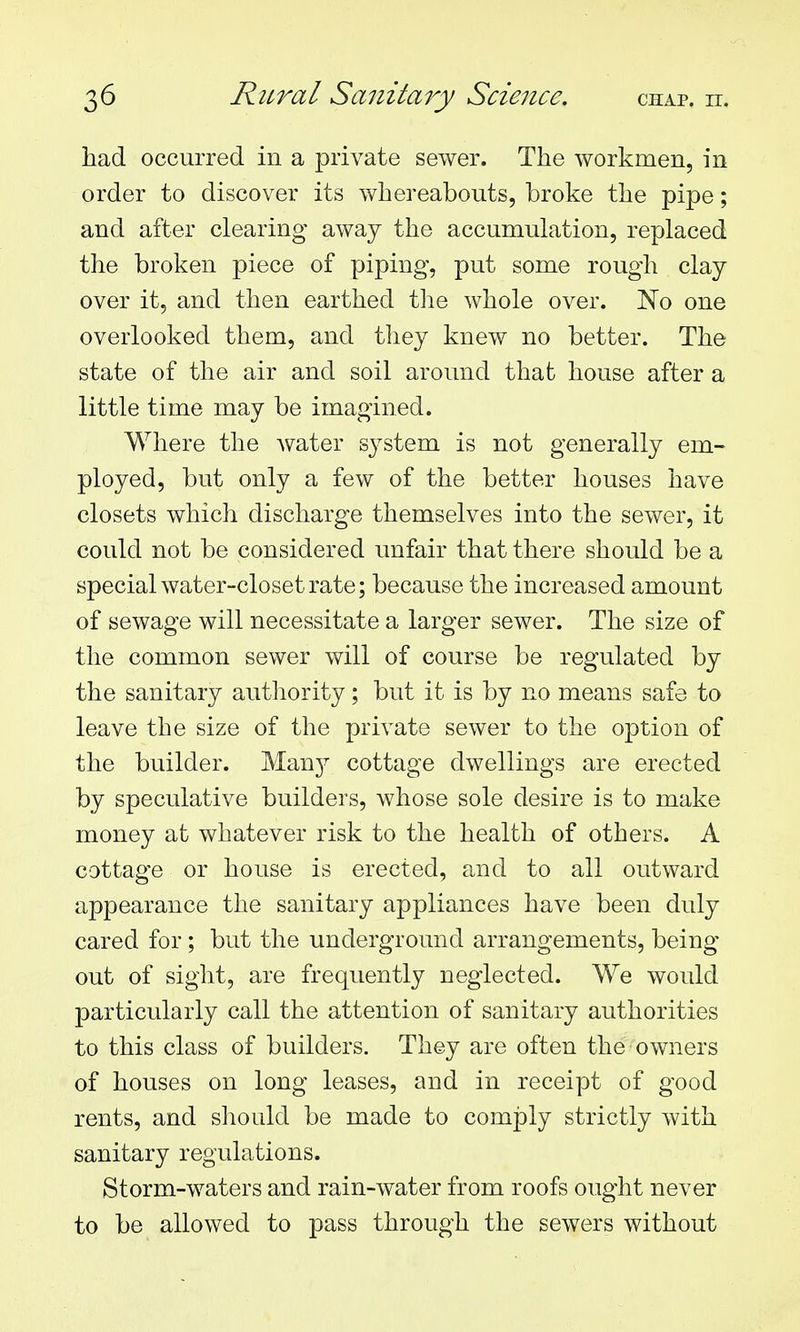 had occurred in a private sewer. The workmen, in order to discover its whereabouts, broke the pipe; and after clearing away the accumulation, replaced the broken piece of piping, put some rough clay over it, and then earthed tlie whole over. No one overlooked them, and they knew no better. The state of the air and soil around that house after a little time may be imagined. Where the water system is not generally em- ployed, but only a few of the better houses have closets which discharge themselves into the sewer, it could not be considered unfair that there should be a special water-closet rate; because the increased amount of sewage will necessitate a larger sewer. The size of the common sewer will of course be regulated by the sanitary authority; but it is by no means safe to leave the size of the private sewer to the option of the builder. Man}^ cottage dwellings are erected by speculative builders, whose sole desire is to make money at whatever risk to the health of others. A cottage or house is erected, and to all outward appearance the sanitary appliances have been duly cared for; but the underground arrangements, being out of sight, are frequently neglected. We would particularly call the attention of sanitary authorities to this class of builders. They are often the owners af houses on long leases, and in receipt of good rents, and should be made to comply strictly with sanitary regulations. Storm-waters and rain-water from roofs ought never to be allowed to pass through the sewers without