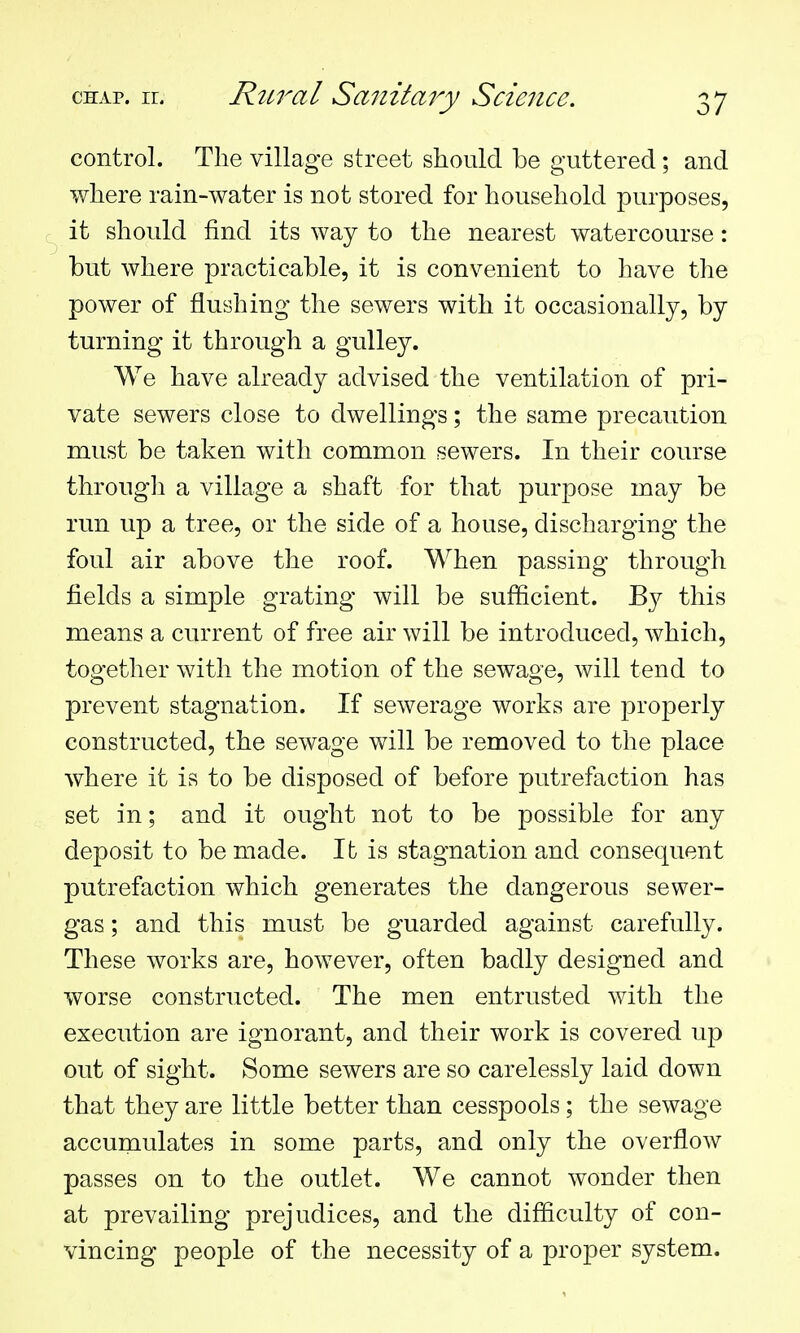 control. The village street should be guttered; and where rain-water is not stored for household purposes, it should find its way to the nearest watercourse: but where practicable, it is convenient to have the power of flushing the sewers with it occasionally, by turning it through a gulley. We have already advised the ventilation of pri- vate sewers close to dwellings; the same precaution must be taken with common sewers. In their course through a village a shaft for that purpose may be run up a tree, or the side of a house, discharging the foul air above the roof. When passing through fields a simple grating will be sufficient. By this means a current of free air will be introduced, which, together with the motion of the sewage, will tend to prevent stagnation. If sewerage works are properly constructed, the sewage will be removed to the place where it is to be disposed of before putrefaction has set in; and it ought not to be possible for any deposit to be made. It is stagnation and consequent putrefaction which generates the dangerous sewer- gas ; and this must be guarded against carefully. These works are, however, often badly designed and worse constructed. The men entrusted with the execution are ignorant, and their work is covered up out of sight. Some sewers are so carelessly laid down that they are little better than cesspools; the sewage accumulates in some parts, and only the overflow passes on to the outlet. We cannot wonder then at prevailing prejudices, and the difficulty of con- vincing people of the necessity of a proper system.