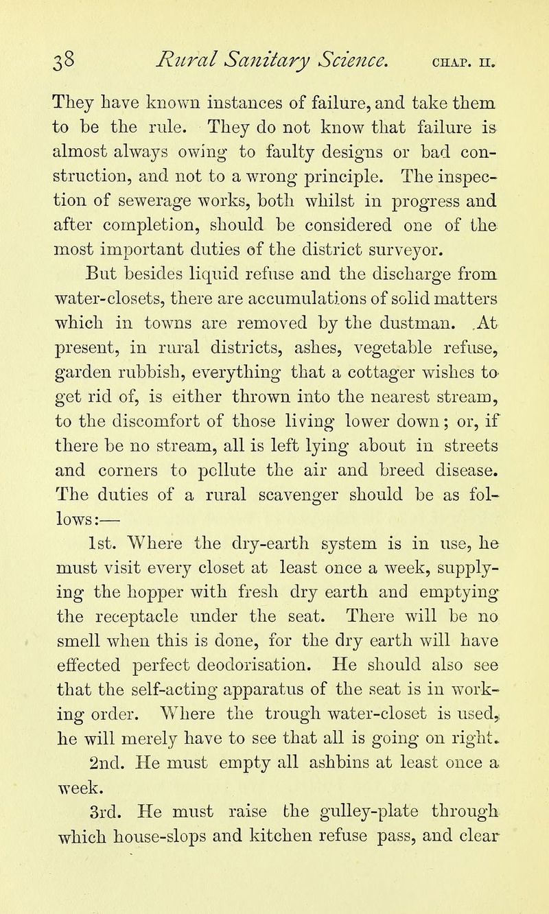 They have known instances of failure, and take them to be the rule. They do not know that failure is almost always owing to faulty designs or bad con- struction, and not to a wrong principle. The inspec- tion of sewerage works, both whilst in progress and after completion, should be considered one of the most important duties of the district surveyor. But besides liquid refuse and the discharge from water-closets, there are accumulations of solid matters which in towns are removed by the dustman. At present, in rural districts, ashes, vegetable refuse, garden rubbish, everything that a cottager wishes to> get rid of, is either thrown into the nearest stream, to the discomfort of those living lower down; or, if there be no stream, all is left lying about in streets and corners to pollute the air and breed disease. The duties of a rural scavenger should be as fol- lows :— 1st. Where the dry-earth system is in use, he must visit every closet at least once a week, supply- ing the hopper with fresh dry earth and emptying the receptacle under the seat. There will be no smell when this is done, for the dry earth will have effected perfect deodorisation. He should also see that the self-acting apparatus of the seat is in w^ork- ing order. Where the trough water-closet is used,, he will merely have to see that all is going on right. 2nd. He must empty all ashbins at least once a week. 3rd. He must raise the gulley-plate through which house-slops and kitchen refuse pass, and clear