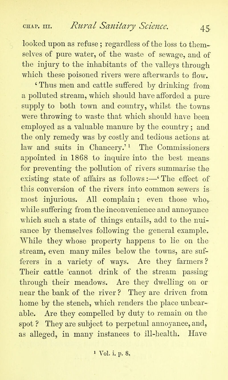 looked upon as refuse ; regardless of the loss to them- selves of pure water, of the waste of sewage, and of the injury to the inhabitants of the valleys through which these poisoned rivers were afterwards to flow. ' Thus men and cattle suffered by drinking from a polluted stream, which should have afforded a pure supply to both town and country, whilst the towns were throwing to waste that which should have been employed as a valuable manure by the country; and the only remedy was by costly and tedious actions at law and suits in Chancery.' ^ The Commissioners appointed in 1868 to inquire into the best means for preventing the pollution of rivers summarise the existing state of affairs as follows:—' The effect of this conversion of the rivers into common sewers is most injurious. All complain ; even those who, while suffering from the inconvenience and annoyance which such a state of things entails, add to the nui- sance by themselves following the general example. While they whose property happens to lie on the stream, even many miles below the towns, are suf- ferers in a variety of ways. Are they farmers ? Their cattle cannot drink of the stream passings through their meadows. Are they dwelling on or near the bank of the river ? They are driven from home by the stench, which renders the place unbear- able. Are they compelled by duty to remain on the spot ? They are subject to perpetual annoyance, and, as alleged, in many instances to ill-health. Have-