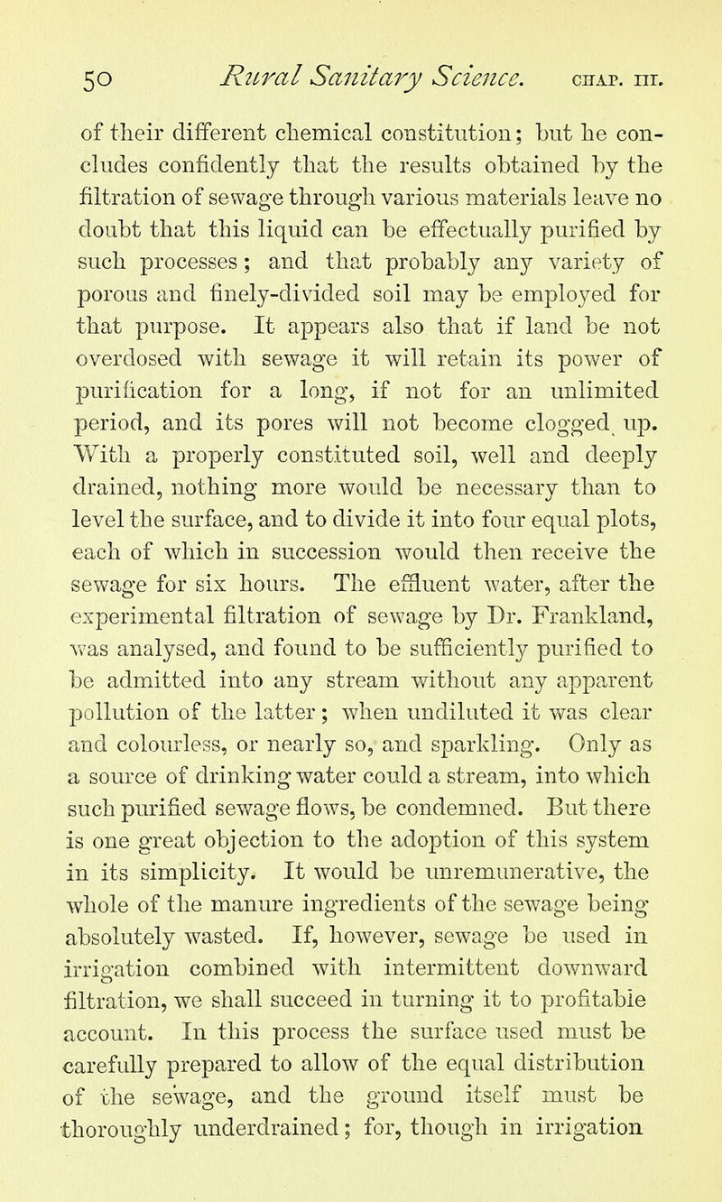 of their different chemical constitution; but he con- cludes confidently that the results obtained by the filtration of sewage through various materials leave no doubt that this liquid can be elfectually purified by such processes ; and that probably any variety of porous and finely-divided soil may be employed for that purpose. It appears also that if land be not overdosed with sewage it will retain its power of purification for a long, if not for an unlimited period, and its pores will not become clogged up. With a properly constituted soil, well and deeply drained, nothing more would be necessary than to level the surface, and to divide it into four equal plots, each of which in succession would then receive the sewage for six hours. The effluent water, after the experimental filtration of sewage by Dr. Frankland, Yvas analysed, and found to be sufficiently purified to be admitted into any stream without any apparent pollution of the latter; when undiluted it was clear and colourless, or nearly so, and sparkling. Only as a source of drinking water could a stream, into which such purified sewage flows, be condemned. But there is one great objection to the adoption of this system in its simplicity. It would be unremunerative, the whole of the manure ingredients of the sewage being absolutely wasted. If, however, sewage be used in irrigation combined with intermittent downward filtration, we shall succeed in turning it to profitable account. In this process the surface used must be carefully prepared to allow of the equal distribution of the sewage, and the ground itself must be thoroughly underdrained; for, though in irrigation
