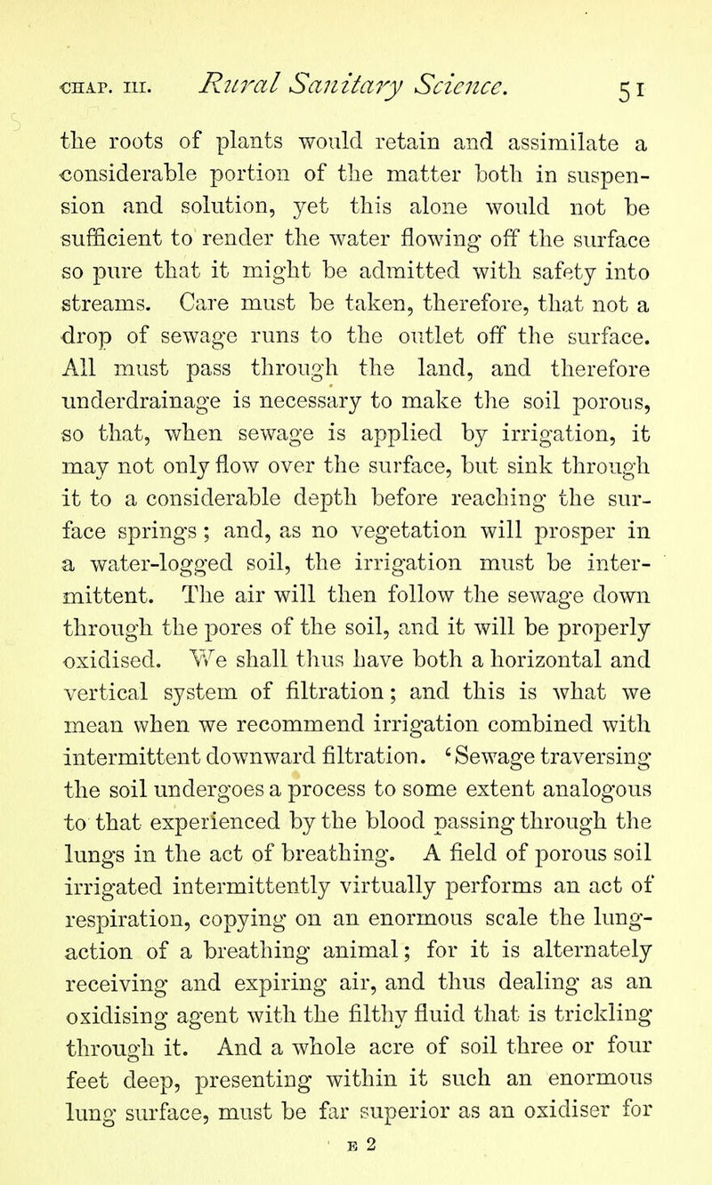 the roots of plants would retain and assimilate a considerable portion of the matter both in suspen- sion and solution, yet this alone would not be sufScient to render the water flowing off the surface so pure that it might be admitted with safety into streams. Care must be taken, therefore, that not a drop of sewage runs to the outlet off the surface. All must pass through the land, and therefore underdrainage is necessary to make the soil porous, so that, when sewage is applied by irrigation, it may not only flow over the surface, but sink through it to a considerable depth before reaching the sur- face springs; and, as no vegetation will prosper in a water-logged soil, the irrigation must be inter- mittent. The air will then follow the sewage down through the pores of the soil, and it will be properly oxidised. \Ye shall thus have both a horizontal and vertical system of filtration; and this is what we mean when we recommend irrigation combined with intermittent downward filtration. ' Sewage traversing the soil undergoes a process to some extent analogous to that experienced by the blood passing through the lungs in the act of breathing. A field of porous soil irrigated intermittently virtually performs an act of respiration, copying on an enormous scale the lung- action of a breathing animal; for it is alternately receiving and expiring air, and thus dealing as an oxidising agent with the filthy fluid that is trickling through it. And a whole acre of soil three or four feet deep, presenting within it such an enormous lung surface, must be far superior as an oxidiser for