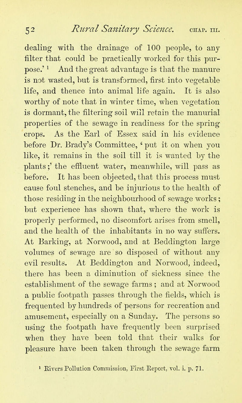 dealing with the drainage of 100 people, to any filter that could be practically worked for this pur- pose.' ^ And the great advantage is that the manure is not wasted, hut is transformed, first into vegetable life, and thence into animal life again. It is also worthy of note that in winter time, when vegetation is dormant, the filtering soil will retain the manurial properties of the sewage in readiness for the spring* crops. As the Earl of Essex said in his evidence before Dr. Brady's Committee, ' put it on when you like, it remains in the soil till it is wanted by the plants;' the effluent water, meanwhile, will pass as before. It has been objected, that this process must cause foul stenches, and be injurious to the health of those residing in the neighbourhood of sewage works; but experience has shown that, where the work is properly performed, no discomfort arises from smell, and the health of the inhabitants in no way suffers. At Barking, at Norwood, and at Beddington large volumes of sewage are so disposed of without any evil results. At Beddington and Norwood, indeed, there has been a diminution of sickness since the establishment of the sewage farms ; and at Norwood a public footpath passes througli the fields, which is frequented by hundreds of persons for recreation and amusement, especially on a Sunday. The persons so using the footpath have frequently been surprised when they have been told that their walks for pleasure have been taken through the sewage farm ' Eivcrs Pollution Commission, First Eeport, vol. i. p. 71.