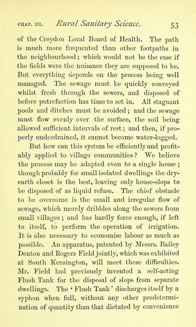 of the Croydon Local Board of Health. The path is much more frequented than other footpaths in the neighbourhood; which would not be the case if the fields were the nuisance they are supposed to be. But everything depends on the process being well managed. The sewage must be quickly conveyed whilst fresh through the sewers, and disposed of before putrefaction has time to set in. All stagnant pools and ditches must be avoided ; and the sewage must flow evenly over the surface, the soil being allow^ed sufficient intervals of rest; and then, if pro- perly underdrained, it cannot become water-logged. But how can this system be efficiently and profit- ably applied to village communities ? We believe the process may be adapted even to a single house ; though probably for small isolated dwellings the dry- earth closet is the best, leaving only house-slops to be disposed of as liquid refuse. The chief obstacle to be overcome is the small and irregular flow of sewage, which merely dribbles along the sewers from small villages ; and has hardly force enough, if left to itself, to perform tlie operation of irrigation. It is also necessary to economise labour as much as possible. An apparatus, patented by Messrs. Bailey Denton and Eogers Field jointly, which was exhibited .at South Kensington, will meet these difficulties. Mr. Field had previously invented a self-acting Flush Tank for the disposal of slops from separate dwellings. The ' Flush Tank' discharges itself by a syphon when full, without any other predetermi- nation of quantity than that dictated by convenience