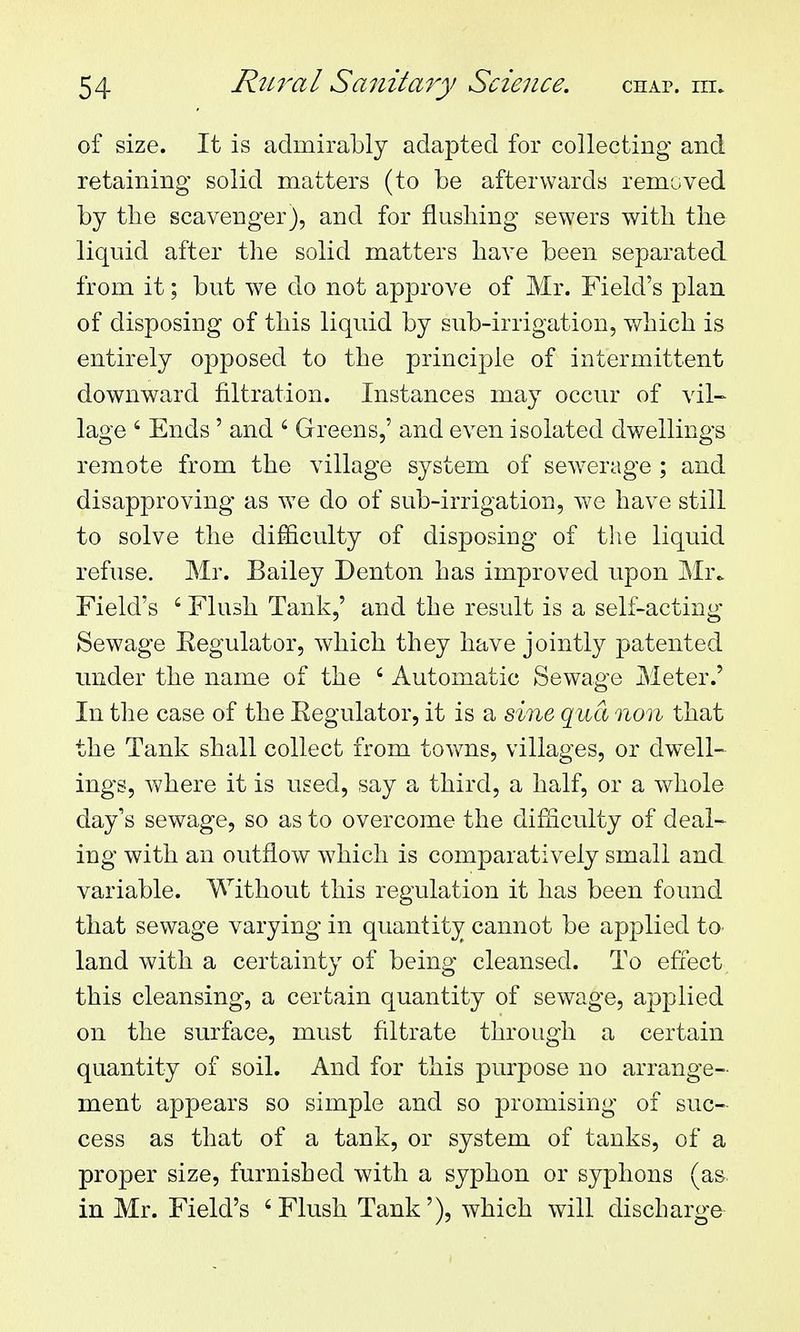 of size. It is admirably adapted for collecting and retaining solid matters (to be afterwards removed by the scavenger), and for flusliing sewers with tlie liquid after the solid matters have been separated from it; but we do not approve of Mr. Field's plan of disposing of this liquid by sub-irrigation, v/hich is entirely opposed to the principle of intermittent downward filtration. Instances may occur of vil- lage ' Ends ' and ' Greens,' and even isolated dwellings remote from the village system of sewerage ; and disapproving as we do of sub-irrigation, we have still to solve the difficulty of disposing of the liquid refuse. Mr. Bailey Denton has improved upon Mr^ Field's ' Flush Tank,' and the result is a self-acting- Sewage Eegulator, which they have jointly patented under the name of the ' Automatic Sewage Meter.' In the case of the Eegulator, it is a sine qua non that the Tank shall collect from towns, villages, or dwell- ings, where it is used, say a third, a half, or a whole day's sewage, so as to overcome the difficulty of deal- ing with an outflow which is comparatively small and variable. Without this regulation it has been found that sewage varying in quantity cannot be applied tO' land with a certainty of being cleansed. To effect, this cleansing, a certain quantity of sewage, applied on the surface, must filtrate through a certain quantity of soil. And for this purpose no arrange- ment appears so simple and so promising of suc- cess as that of a tank, or system of tanks, of a proper size, furnished with a syphon or syphons (as. in Mr. Field's 'Flush Tank'), which will discharge