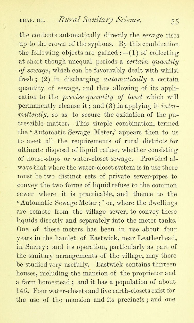 the contcBts aiitomaticaliy directly the sewage rises up to the crown of the syphons. By this combination the following objects are gained :—(1) of collecting at short though unequal periods a certahi quantity of s&iuage, which can be favourably dealt with whilst fresh ; (2) in discharging automatically a certain quantity of sewage, and thus allowing of its appli- cation to the precise quantity of land which will permanently cleanse it; and (3) in applying it inter- mittently^ so as to secure the oxidation of the pu- trescible matter. This simple combination, termed the ' Automatic Sewage Meter,' appears then to us to meet all the requirements of rural districts for ultimate disposal of liquid refuse, whether consisting of house-slops or water-closet sewage. Provided al- ways that where the water-closet system is in use there must be two distinct sets of private sewer-pipes to convey the two forms of liquid refuse to the common sewer where it is practicable, and thence to the Automatic Sewage Meter ;' or, where the dvfellings are remote from the village sewer, to convey these liquids directly and separately into the meter tanks. One of these meters has been in use about four years in the hamlet of Eastwick, near Leatherhead, in Surrey; and its operation, particularly as part of the sanitary arrangements of the village, may there be studied very usefully. Eastwick. contains thirteen houses, including the mansion of the proprietor and a farm homestead ; and it has a population of about 145. Four water-closets and five earth-closets exist for the use of the mansion and its precincts ; and one