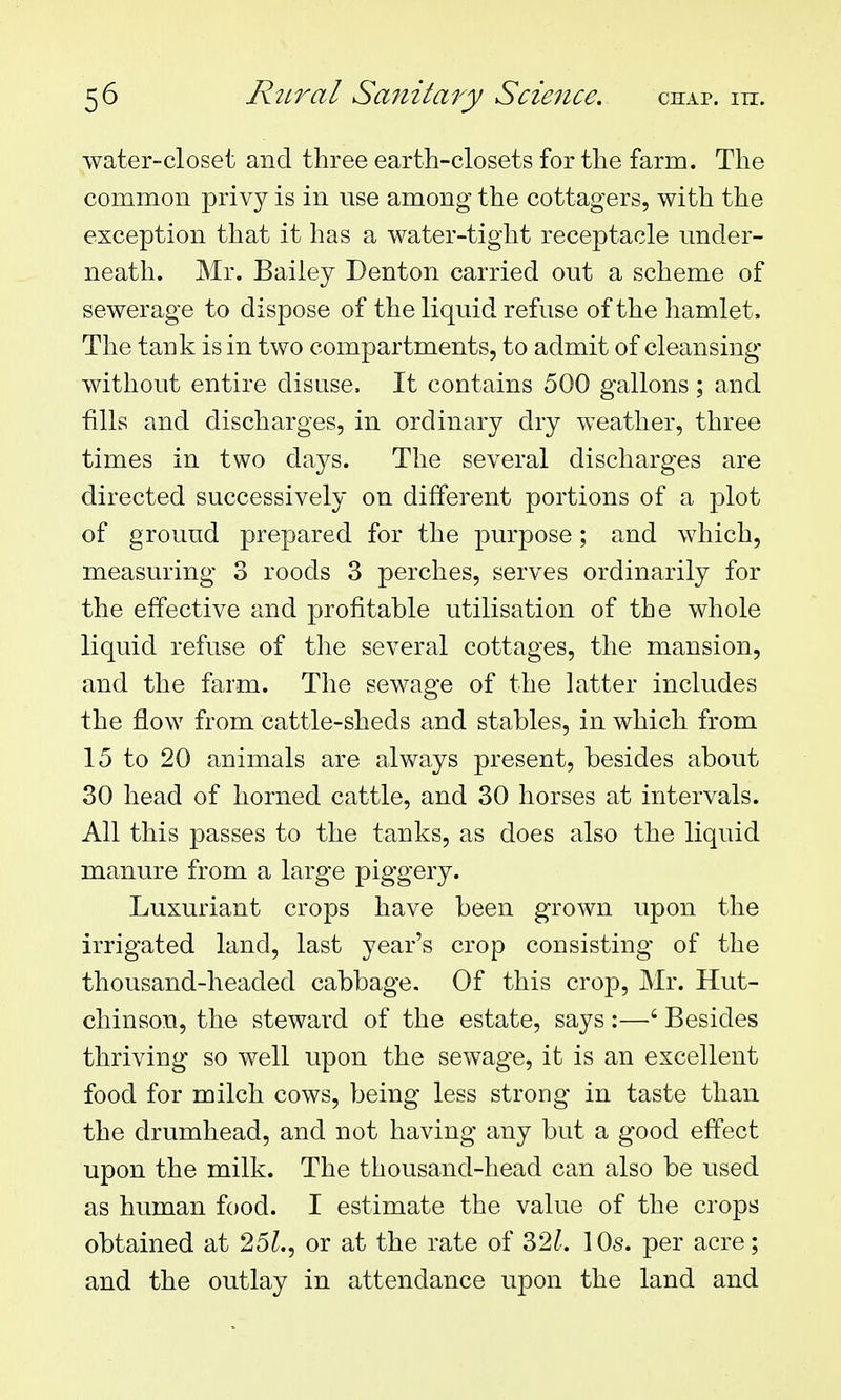 water-closet and three earth-closets for the farm. The common privy is in use among the cottagers, with the exception that it has a water-tight receptacle under- neath. Mr. Bailey Denton carried out a scheme of sewerage to dispose of the liquid refuse of the hamlet. The tank is in two compartments, to admit of cleansing without entire disuse. It contains 500 gallons ; and fills and discharges, in ordinary dry weather, three times in two days. The several discharges are directed successively on different portions of a plot of ground prepared for the purpose; and which, measuring 3 roods 3 perches, serves ordinarily for the effective and profitable utilisation of the whole liquid refuse of the several cottages, the mansion, and the farm. The sewage of the latter includes the flow from cattle-sheds and stables, in which from 15 to 20 animals are always present, besides about 30 head of horned cattle, and 30 horses at intervals. All this passes to the tanks, as does also the liquid manure from a large piggery. Luxuriant crops have been grown upon the irrigated land, last year's crop consisting of the thousand-headed cabbage. Of this crop, Mr. Hut- chinson, the steward of the estate, says :—' Besides thriving so well upon the sewage, it is an excellent food for milch cows, being less strong in taste than the drumhead, and not having any but a good effect upon the milk. The thousand-head can also be used as human food. I estimate the value of the crops obtained at 25^., or at the rate of 32^-. 10s. per acre; and the outlay in attendance upon the land and