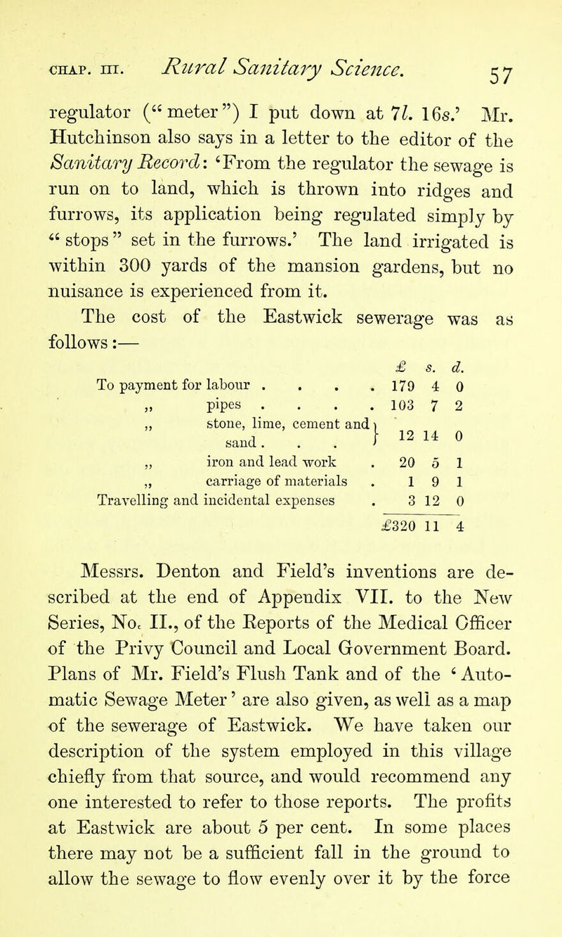 regulator (meter) I put down at 7^. 16s.' Mr. Hutchinson also says in a letter to the editor of the Sanitary Record: 'From the regulator the sewage is run on to land, which is thrown into ridges and furrows, its application being regulated simply by stops set in the furrows.' The land irrigated is within 300 yards of the mansion gardens, but no nuisance is experienced from it. The cost of the Eastwick sewerage was as follows:— £ s. d. To payment for labour . . . . 179 4 0 „ pipes . . . . 103 7 2 ,, stone, lime, cement and \ sand. . . } 12 U 0 „ iron and lead work . 20 5 1 ,, carriage of materials . 19 1 Travelling and incidental expenses . 3 12 0 £320 11 4 Messrs. Denton and Field's inventions are de- scribed at the end of Appendix VII. to the NeAV Series, Noc II., of the Eeports of the Medical Officer of the Privy Council and Local Government Board. Plans of Mr. Field's Flush Tank and of the ' Auto- matic Sewage Meter' are also given, as well as a map of the sewerage of Eastwick. We have taken our description of the system employed in this village chiefly from that source, and would recommend any one interested to refer to those reports. The profits at Eastwick are about 5 per cent. In some places there may not be a sufficient fall in the ground to allow the sewage to flow evenly over it by the force