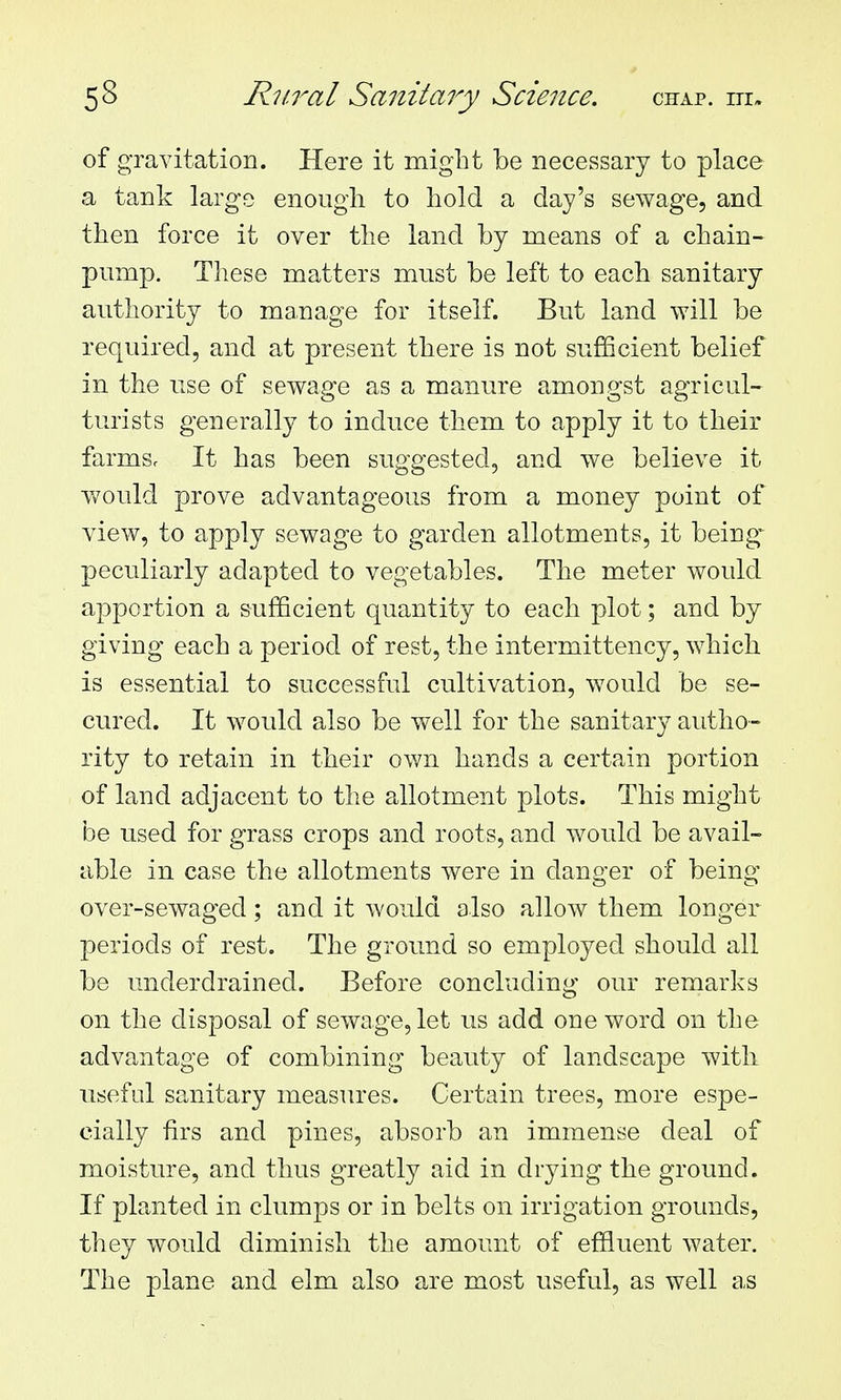 of gravitation. Here it might be necessary to place a tank large enough to hold a day's sewage, and then force it over the land by means of a chain- pump. These matters must be left to each sanitary authority to manage for itself. But land will be required, and at present there is not sufficient belief in the use of sewage as a manure amongst agricul- turists generally to induce them to apply it to their farms. It has been suggested, and we believe it would prove advantageous from a money point of view, to apply sewage to garden allotments, it being- peculiarly adapted to vegetables. The meter would apportion a sufficient quantity to each plot; and by giving each a period of rest, the intermittency, which is essential to successful cultivation, would be se- cured. It would also be well for the sanitary autho- rity to retain in their own hands a certain portion of land adjacent to the allotment plots. This might be used for grass crops and roots, and would be avail- able in case the allotments were in danger of being over-sewaged; and it would also allow them longer periods of rest. The ground so employed should all be underdrained. Before concluding our remarks on the disposal of sewage, let us add one word on the advantage of combining beauty of landscape with useful sanitary measures. Certain trees, more espe- cially firs and pines, absorb an immense deal of moisture, and thus greatly aid in drying the ground. If planted in clumps or in belts on irrigation grounds, they would diminish the amount of effluent water. The plane and elm also are most useful, as well as