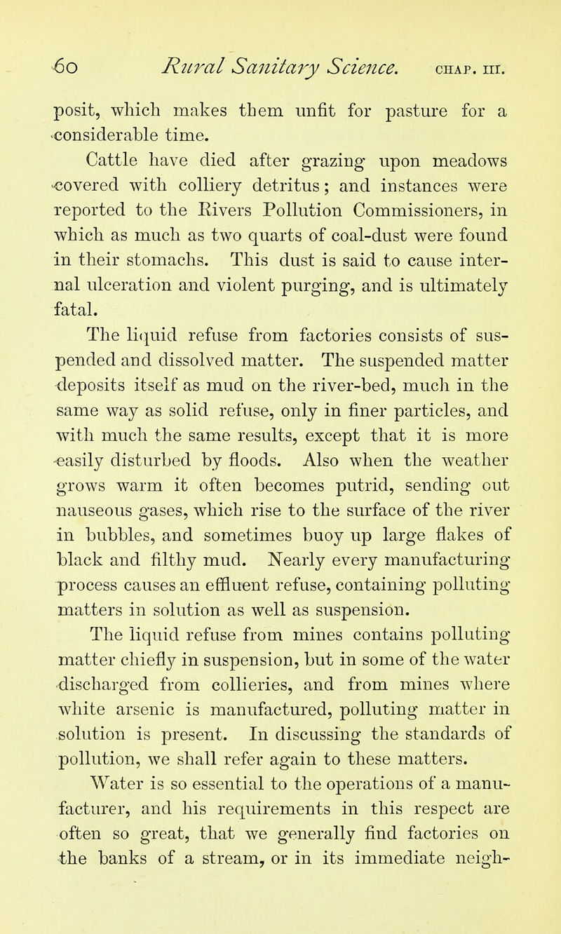 posit, which makes them unfit for pasture for a considerable time. Cattle have died after grazing upon meadows covered with colliery detritus; and instances were reported to the Eivers Pollution Commissioners, in which as much as two quarts of coal-dust were found in their stomachs. This dust is said to cause inter- nal ulceration and violent purging, and is ultimately fatal. The li(|uid refuse from factories consists of sus- pended and dissolved matter. The suspended matter -deposits itself as mud on the river-bed, much in the same wa}^ as solid refuse, only in finer particles, and with much the same results, except that it is more easily disturbed by floods. Also when the weather grows warm it often becomes putrid, sending out nauseous gases, which rise to the surface of the river in bubbles, and sometimes buoy up large flakes of black and filthy mud. Nearly every manufacturing- process causes an effluent refuse, containing polluting matters in solution as well as suspension. The liquid refuse from mines contains polluting matter chiefly in suspension, but in some of the water discharged from collieries, and from mines where white arsenic is manufactured, polluting matter in solution is present. In discussing the standards of pollution, we shall refer again to these matters. Water is so essential to the operations of a manu- facturer, and his requirements in this respect are often so great, that we generally find factories on the banks of a stream, or in its immediate neigh-