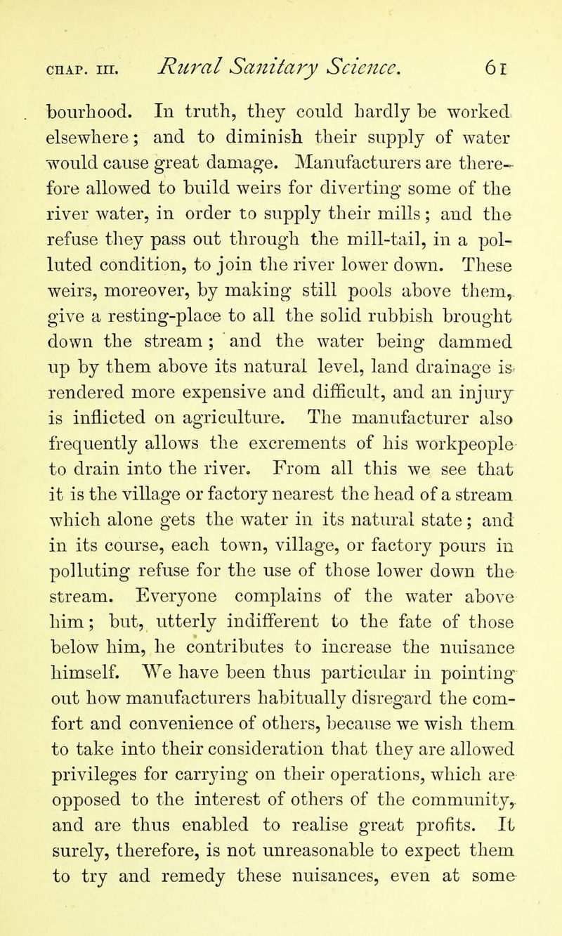 bourhood. In truth, they could hardly be worked, elsewhere; and to diminish their supply of water would cause great damage. Manufacturers are there- fore allowed to build weirs for diverting some of the river water, in order to supply their mills; and the refuse they pass out through the mill-tail, in a pol- luted condition, to join the river lower down. These weirs, moreover, by making still pools above them,, give a resting-place to all the solid rubbish brought down the stream; and the water being dammed up by them above its natural level, land drainage is- rendered more expensive and difficult, and an injury- is inflicted on agriculture. The manufacturer also frequently allows the excrements of his workpeople- to drain into the river. From all this we see that it is the village or factory nearest the head of a stream which alone gets the water in its natural state; and in its course, each town, village, or factory pours in polluting refuse for the use of those lower down the stream. Everyone complains of the water above him; but, utterly indifferent to the fate of those below him, he contributes to increase the nuisance himself. We have been thus particular in pointing out how manufacturers habitually disregard the com- fort and convenience of others, because we wish them to take into their consideration that they are allowed privileges for carrying on their operations, which are opposed to the interest of others of the community,, and are thus enabled to realise great profits. It surely, therefore, is not unreasonable to expect them to try and remedy these nuisances, even at some