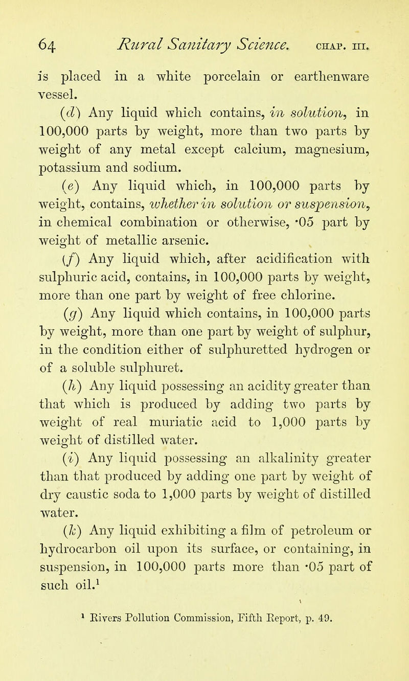 is placed in a white porcelain or earthenware vessel. {d^ Any liquid which contains, m solution, in 100,000 parts by weight, more than two parts by weight of any metal except calcium, magnesium, potassium and sodium. (e) Any liquid which, in 100,000 parts by weight, contains, whether in solution or suspension, in chemical combination or otherwise, -05 part by weight of metallic arsenic. (/) Any liquid which, after acidification with sulphuric acid, contains, in 100,000 parts by weight, more than one part by weight of free chlorine. (g) Any liquid which contains, in 100,000 parts by weight, more than one part by weight of sulphur, in the condition either of sulphuretted hydrogen or of a soluble sulphuret. (h) Any liquid j^ossessing an acidity greater than that which is produced by adding two parts by weight of real muriatic acid to 1,000 parts by weight of distilled water. (i) Any liquid possessing an alkalinity greater than that produced by adding one part by weight of dry caustic soda to 1,000 parts by weight of distilled water. (h) Any liquid exhibiting a film of petroleum or hydrocarbon oil upon its surface, or containing, in suspension, in 100,000 parts more than -05 part of such oil.^