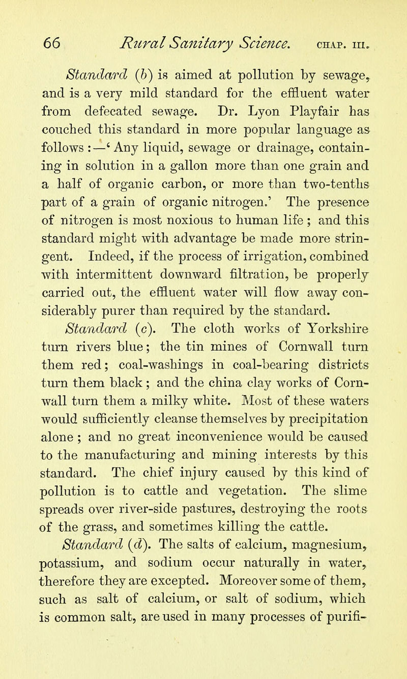 Standard (h) is aimed at pollution by sewage, and is a very mild standard for the effluent water from defecated sewage. Dr. Lyon Playfair has couched this standard in more popular language as follows :—'Any liquid, sewage or drainage, contain- ing in solution in a gallon more than one grain and a half of organic carbon, or more than two-tenths part of a grain of organic nitrogen.' The presence of nitrogen is most noxious to human life ; and this standard might with advantage be made more strin- gent. Indeed, if the process of irrigation, combined with intermittent downward filtration, be properly- carried out, the effluent water will flow away con- siderably purer than required by the standard. Standard (c). The cloth works of Yorkshire turn rivers blue; the tin mines of Cornwall turn them red; coal-washings in coal-bearing districts turn them black; and the china clay works of Corn- wall turn them a milky white. Most of these waters would sufficiently cleanse themselves by precipitation alone ; and no great inconvenience would be caused to the manufacturing and mining interests by this standard. The chief injury caused by this kind of pollution is to cattle and vegetation. The slime spreads over river-side pastures, destroying the roots of the grass, and sometimes killing the cattle. Standard {d). The salts of calcium, magnesium, potassium, and sodium occur naturally in water, therefore they are excepted. Moreover some of them, such as salt of calcium, or salt of sodium, which is common salt, are used in many processes of purifi-