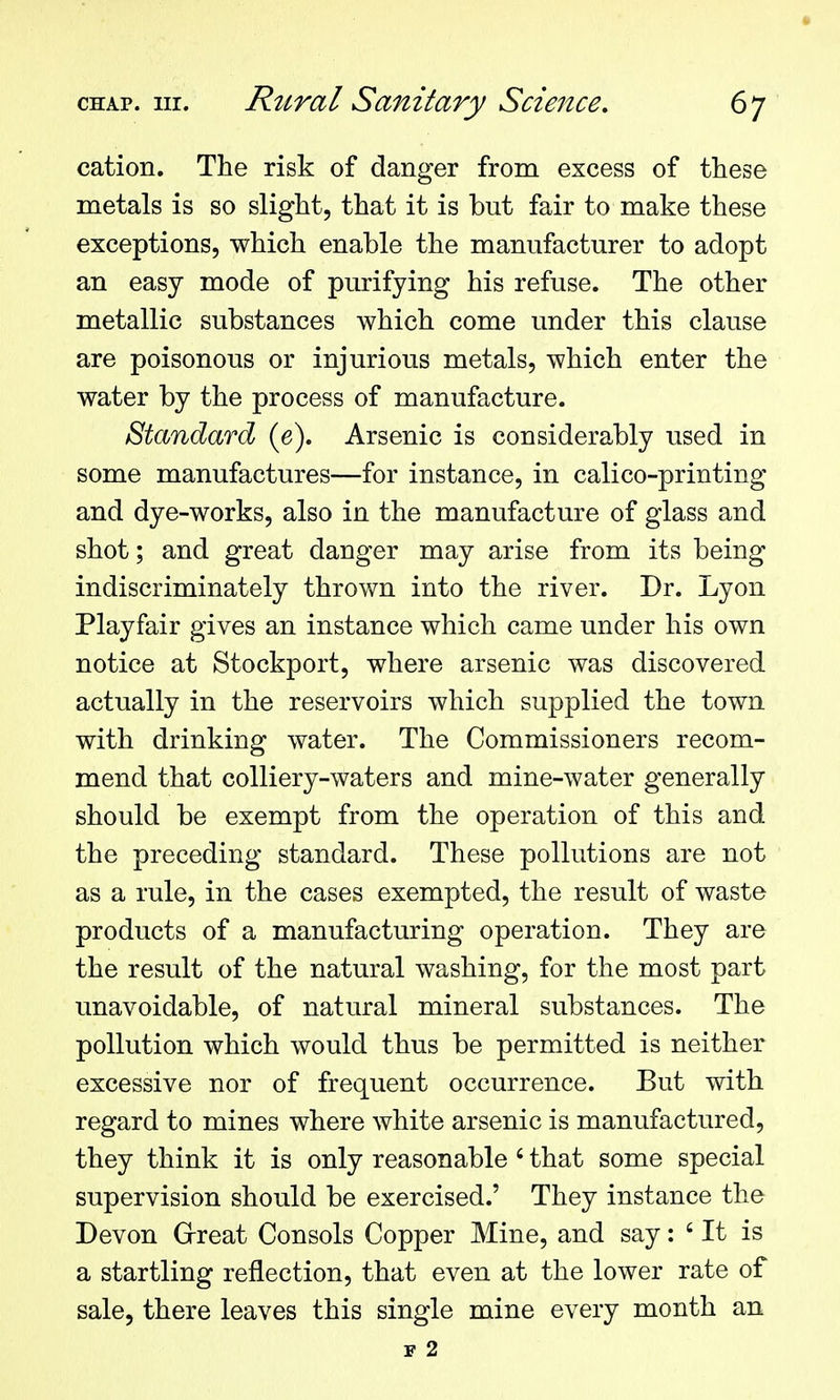 cation. The risk of danger from excess of these metals is so slight, that it is but fair to make these exceptions, which enable the manufacturer to adopt an easy mode of purifying his refuse. The other metallic substances which come under this clause are poisonous or injurious metals, which enter the water by the process of manufacture. Standard (e). Arsenic is considerably used in some manufactures—for instance, in calico-printing and dye-works, also in the manufacture of glass and shot; and great danger may arise from its being indiscriminately thrown into the river. Dr. Lyon Playfair gives an instance which came under his own notice at Stockport, where arsenic was discovered actually in the reservoirs which supplied the town with drinking water. The Commissioners recom- mend that colliery-waters and mine-water generally should be exempt from the operation of this and the preceding standard. These pollutions are not as a rule, in the cases exempted, the result of waste products of a manufacturing operation. They are the result of the natural washing, for the most part unavoidable, of natural mineral substances. The pollution which would thus be permitted is neither excessive nor of frequent occurrence. But with regard to mines where white arsenic is manufactured, they think it is only reasonable' that some special supervision should be exercised.' They instance the Devon Grreat Consols Copper Mine, and say: ' It is a startling reflection, that even at the lower rate of sale, there leaves this single mine every month an F 2