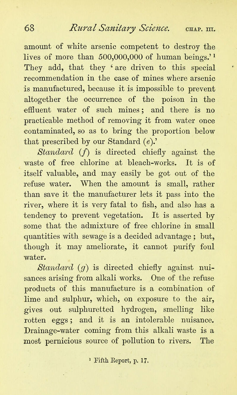 amount of white arsenic competent to destroy the lives of more than 500,000,000 of human beings.' ^ They add, that they ' are driven to this special recommendation in the case of mines where arsenic is manufactured, because it is impossible to prevent altogether the occurrence of the poison in the effluent water of such mines; and there is no practicable method of removing it from water once contaminated, so as to bring the proportion below that prescribed by our Standard (e).' Standard (f) is directed chiefly against the waste of free chlorine at bleach-works. It is of itself valuable, and may easily be got out of the refuse water. When the amount is small, rather than save it the manufacturer lets it pass into the river, where it is very fatal to fish, and also has a tendency to prevent vegetation. It is asserted by some that the admixture of free chlorine in small quantities with sewage is a decided advantage ; but, though it may ameliorate, it cannot purify foul water. Standard {g) is directed chiefly against nui- sances arising from alkali works. One of the refuse products of this manufacture is a combination of lime and sulphur, which, on exposure to the air, gives out sulphuretted hydrogen, smelling like rotten eggs; and it is an intolerable nuisance. Drainage-water coming from this alkali waste is a most pernicious source of pollution to rivers. The » Fifth Eeport, p. 17.