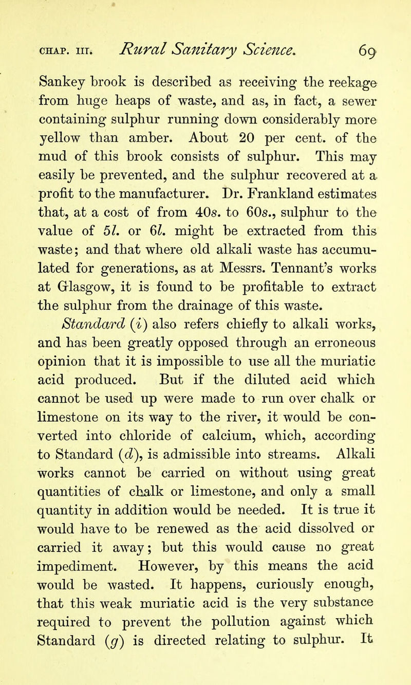 Sankey brook is described as receiving the reekage from huge heaps of waste, and as, in fact, a sewer containing sulphur running down considerably more yellow than amber. About 20 per cent, of the mud of this brook consists of sulphur. This may easily be prevented, and the sulphur recovered at a profit to the manufacturer. Dr. Frankland estimates that, at a cost of from 40s. to 60s., sulphur to the value of 5Z. or 6^. might be extracted from this waste; and that where old alkali waste has accumu- lated for generations, as at Messrs. Tennant's works at Grlasgow, it is found to be profitable to extract the sulphur from the drainage of this waste. Standard (i) also refers chiefly to alkali works, and has been greatly opposed through an erroneous opinion that it is impossible to use all the muriatic acid produced. But if the diluted acid which cannot be used up were made to run over chalk or limestone on its way to the river, it would be con- verted into chloride of calcium, which, according to Standard (cZ), is admissible into streams. Alkali works cannot be carried on without using great quantities of chalk or limestone, and only a small quantity in addition would be needed. It is true it would have to be renewed as the acid dissolved or carried it away; but this would cause no great impediment. However, by this means the acid would be wasted. It happens, curiously enough, that this weak muriatic acid is the very substance required to prevent the pollution against which Standard (g) is directed relating to sulphur. It