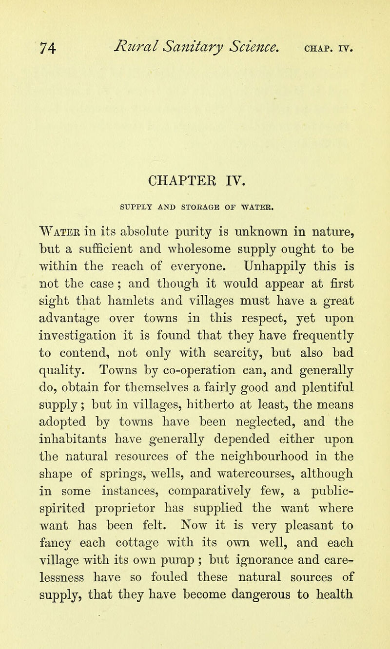 CHAPTER IV. SUPPLY AND STORAGE OF WATER. Water in its absolute purity is unknown in nature, bvit a sufficient and wholesome supply ought to be within the reach of everyone. Unhappily this is not the case ; and though it would appear at first sight that hamlets and villages must have a great advantage over towns in this respect, yet upon investigation it is found that they have frequently to contend, not only with scarcity, but also bad quality. Towns by co-operation can, and generally do, obtain for themselves a fairly good and plentiful supply; but in villages, hitherto at least, the means adopted by towns have been neglected, and the inhabitants have generally depended either upon the natural resources of the neighbourhood in the shape of springs, wells, and watercourses, although in some instances, comparatively few, a public- spirited proprietor has supplied the want where want has been felt. Now it is very pleasant to fancy each cottage with its own well, and each village with its own pump ; but ignorance and care- lessness have so fouled these natural sources of supply, that they have become dangerous to health