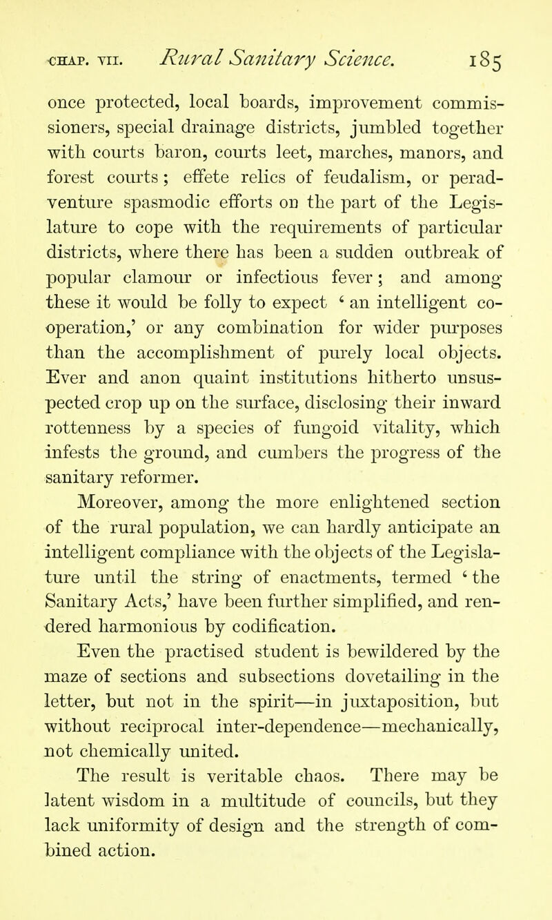 once protected, local boards, improvement commis- sioners, special drainage districts, jumbled together with courts baron, courts leet, marches, manors, and forest courts; effete relics of feudalism, or perad- venture spasmodic efforts on the part of the Legis- lature to cope with the requirements of particular districts, where there has been a sudden outbreak of popular clamour or infectious fever; and among these it would be folly to expect ' an intelligent co- operation,' or any combination for wider purposes than the accomplishment of purely local objects. Ever and anon quaint institutions hitherto unsus- pected crop up on the surface, disclosing their inward rottenness by a species of fungoid vitality, which infests the ground, and cumbers the progress of the sanitary reformer. Moreover, among the more enlightened section of the rural population, we can hardly anticipate an intelligent compliance with the objects of the Legisla- ture until the string of enactments, termed ' the Sanitary Acts,' have been further simplified, and ren- dered harmonious by codification. Even the practised student is bewildered by the maze of sections and subsections dovetailing in the letter, but not in the spirit—in juxtaposition, but without reciprocal inter-dependence—mechanically, not chemically united. The result is veritable chaos. There may be latent wisdom in a multitude of councils, but they lack uniformity of design and the strength of com- bined action.