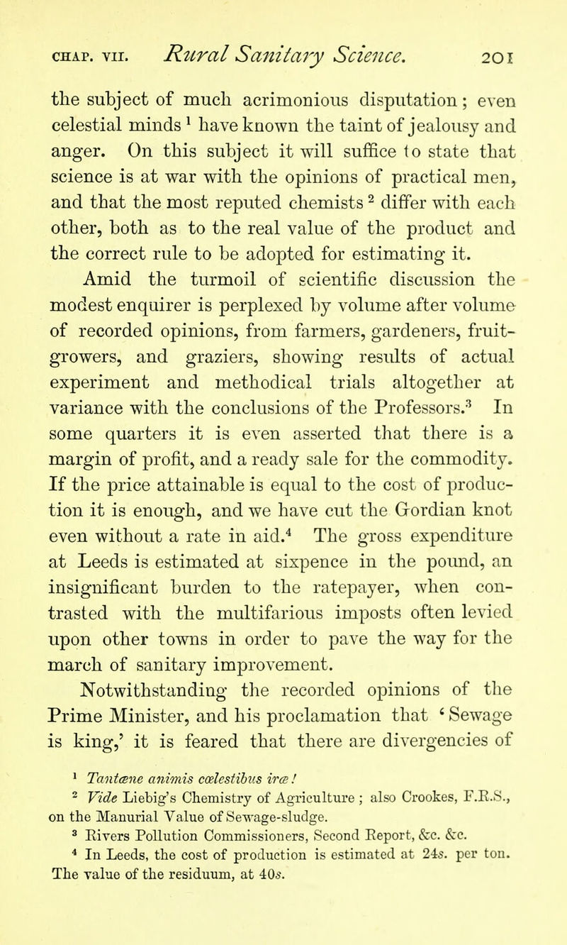 the subject of much acrimonious disputation; even celestial minds ^ have known the taint of jealousy and anger. On this subject it will suffice to state that science is at war with the opinions of practical men, and that the most reputed chemists ^ differ with each other, both as to the real value of the product and the correct rule to be adopted for estimating it. Amid the turmoil of scientific discussion the modest enquirer is perplexed by volume after volume of recorded opinions, from farmers, gardeners, fruit- growers, and graziers, showing results of actual experiment and methodical trials altogether at variance with the conclusions of the Professors.^ In some quarters it is even asserted that there is a margin of profit, and a ready sale for the commodity. If the price attainable is equal to the cost of produc- tion it is enough, and we have cut the Gordian knot even without a rate in aid.'' The gross expenditure at Leeds is estimated at sixpence in the pound, an insignificant burden to the ratepayer, when con- trasted with the multifarious imposts often levied upon other towns in order to pave the way for the march of sanitary improvement. Notwithstanding the recorded opinions of tlie Prime Minister, and his proclamation that ' Sewage is king,' it is feared that there are divergencies of * Tantcene animis ccelcstihus ires I 2 Vide Liebig's Chemistry of Agriculture ; also Crookes, F.E.S., on the Manurial Value of iSewage-sluclge. ^ Eivers Pollution Commissioners, Second Eeport, &c. kc. * In Leeds, the cost of production is estimated at 24s. per ton. The value of the residuum, at 405.