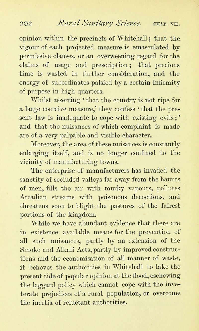 opinion within the precincts of Whitehall; that the vigour of each projected measure is emasculated by- permissive clauses, or an overweening regard for the claims of usage and prescription; that precious time is wasted in further consideration, and the energy of subordinates palsied by a certain infirmity of purpose in high quarters. Whilst asserting ' that the country is not ripe for .a large coercive measure,' they confess ' that the pre- sent law is inadequate to cope with existing evils;' and that the nuisances of which complaint is made are of a very palpable and visible character. Moreover, the area of these nuisances is constantly enlarging itself, and is no longer confined to the vicinity of manufacturing towns. The enterprise of manufacturers has invaded the sanctity of secluded valleys far away from the haunts of men, fills the air Avith murky vapours, pollutes Arcadian streams with poisonous decoctions, and threatens soon to blight the pastures of the fairest portions of the kingdom. While we have abundant evidence that there are in existence available means for the prevention of all such nuisances, partly by an extension of the Smoke and Alkali Acts, partly by improved construc- tions and the economisation of all manner of waste, it behoves the authorities in Whitehall to take the present tide of popular opinion at the flood, eschewing the laggard policy which cannot cope with the inve- terate prejudices of a rural population, or overcome the inertia of reluctant authorities.