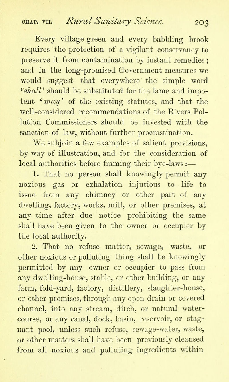 Every village green and every babbling brook requires the protection of a vigilant conservancy to preserve it from contamination by instant remedies; and in the long-promised Government measures we would suggest that everywhere the simple word ''shaW should be substituted for the lame and impo- tent 'may^ of the existing statutes, and that the well-considered recommendations of the Eivers Pol- lution Commissioners should be invested with the sanction of law, without further procrastination. We subjoin a few examples of salient provisions, by way of illustration, and for the consideration of local authorities before framing their bye-laws:— 1. That no person shall knowingly permit any noxious gas or exhalation injurious to life to issue from any chimney or other part of any dwelling, factory, works, mill, or other premises, at any time after due notice prohibiting the same shall have been given to the owner or occupier by the local authority. 2. That no refuse matter, sewage, waste, or other noxious or polluting thing shall be knowingly permitted by any owner or occupier to pass from any dwelling-house, stable, or other building, or any farm, fold-yard, factoiy, distillery, slaughter-house, or other premises, through any open drain or covered channel, into any stream, ditch, or natural water- course, or any canal, dock, basin, reservoir, or stag- nant pool, unless such refuse, sewage-water, waste, or other matters shall have been previously cleansed from all noxious and polluting ingredients within