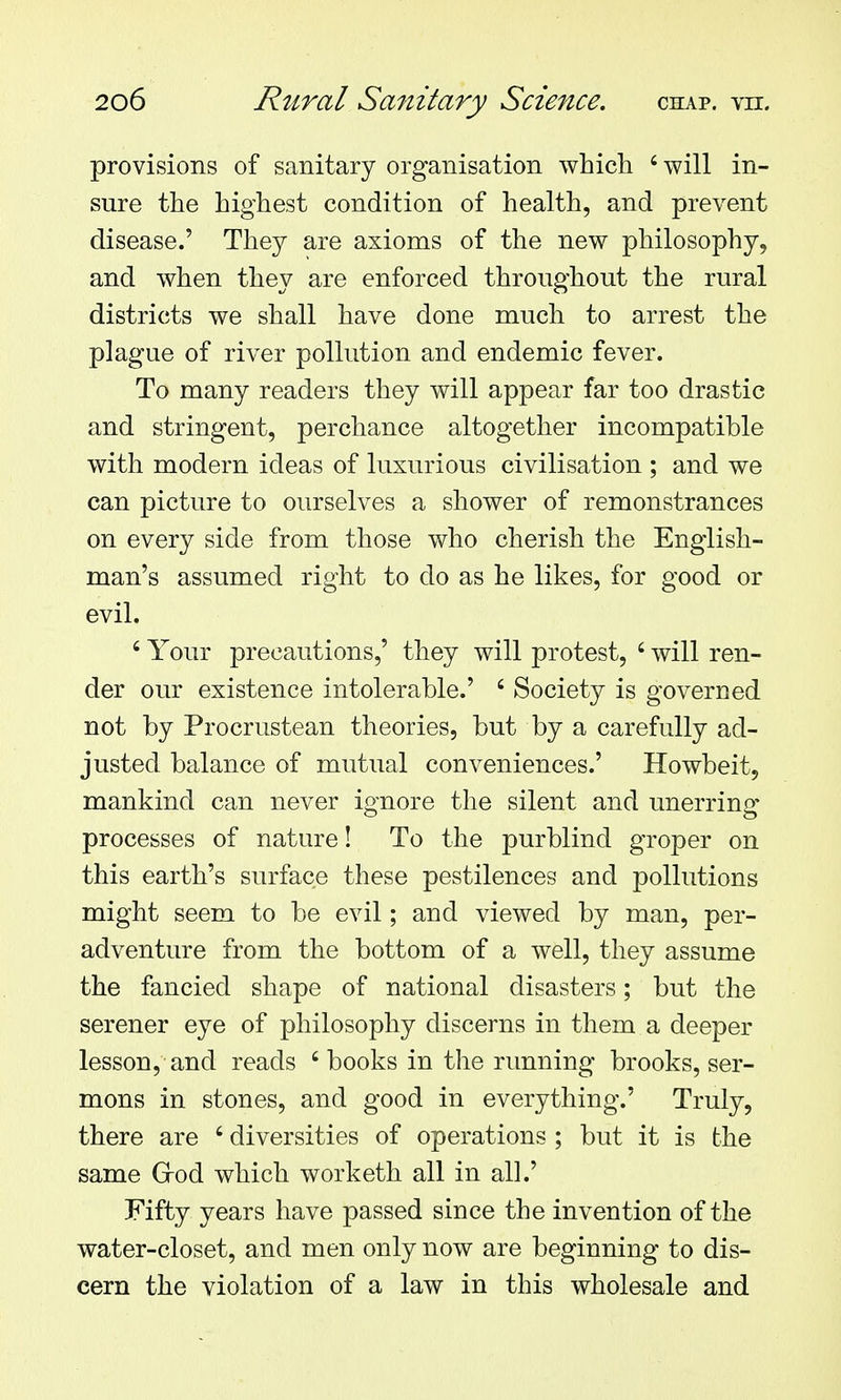 provisions of sanitary organisation which ' will in- sure the highest condition of health, and prevent disease.' They are axioms of the new philosophy, and when they are enforced throughout the rural districts we shall have done much to arrest the plague of river pollution and endemic fever. To many readers they will appear far too drastic and stringent, perchance altogether incompatible with modern ideas of luxurious civilisation ; and we can picture to ourselves a shower of remonstrances on every side from those who cherish the English- man's assumed right to do as he likes, for good or evil. ' Your precautions,' they will protest, ' will ren- der our existence intolerable.' ' Society is governed not by Procrustean theories, but by a carefully ad- justed balance of mutual conveniences.' Howbeit, mankind can never ignore the silent and unerring processes of nature! To the purblind groper on this earth's surface these pestilences and pollutions might seem to be evil; and viewed by man, per- adventure from the bottom of a well, they assume the fancied shape of national disasters; but the serener eye of philosophy discerns in them a deeper lesson, and reads 'books in the running brooks, ser- mons in stones, and good in everything.' Truly, there are ' diversities of operations ; but it is the same Grod which worketh all in all.' Fifty years have passed since the invention of the water-closet, and men only now are beginning to dis- cern the violation of a law in this wholesale and