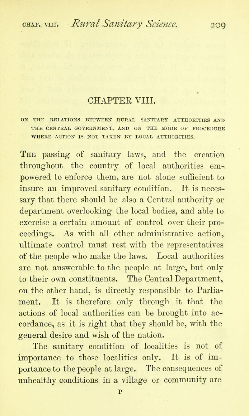 CHAPTEE VIII. ON THE RELATIONS BETWEEN RURAL SANITARY AUTHORITIES AND THE CENTRAL GOVERNMENT, AND ON THE MODE OF PROCEDURE WHERE ACTION IS NOT TAKEN BY LOCAL AUTHORITIES. The passing of sanitary laws, and the creation throughout the country of local authorities em- powered to enforce them, are not alone sufficient to insure an improved sanitary condition. It is neces- sary that there should be also a Central authority or department overlooking the local bodies, and able to exercise a certain amount of control over their pro- ceedings. As with all other administrative action, ultimate control must rest with the representatives of the people who make the laws. Local authorities are not answerable to the people at large, but only to their own constituents. The Central Department, on the other hand, is directly responsible to Parlia- ment. It is therefore only through it that the actions of local authorities can be brought into ac- cordance, as it is right that they should be, with the general desire and wish of the nation. The sanitary condition of localities is not of importance to those localities only. It is of im- portance to the people at large. The consequences of unhealthy conditions in a village or community are p