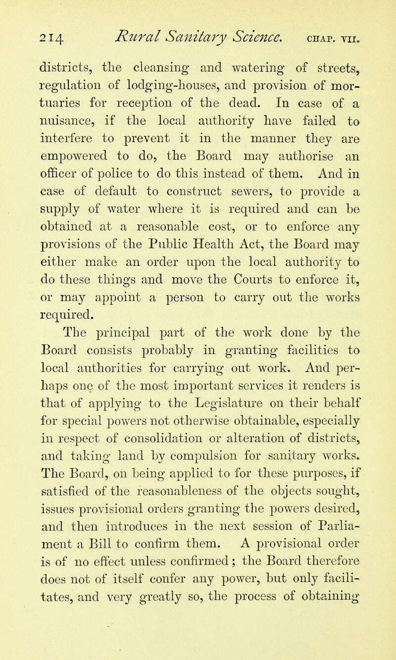 districts, the cleansing and watering of streets, regulation of lodging-houses, and provision of mor- tuaries for reception of the dead. In case of a nuisance, if the local authority have failed to interfere to prevent it in the manner they are empowered to do, the Board may authorise an ofiQcer of police to do this instead of them. And in case of default to construct sewers, to provide a supply of water where it is required and can be obtained at a reasonable cost, or to enforce any provisions of the Public Health Act, the Board may either make an order upon the local authority to do these things and move the Courts to enforce it, or may appoint a person to carry out the works required. The principal part of the work done by the Board consists probably in granting facilities to local authorities for carrying out work. And per- haps one of the most important services it renders is that of applying to the Legislature on their behalf for special powers not otherwise obtainable, especially in respect of consolidation or alteration of districts, and taking land by compulsion for sanitary works. The Board, on being applied to for these purposes, if satisfied of the reasonableness of the objects sought, issues provisional orders granting the powers desired, and then introduces in the next session of Parlia- ment a Bill to confirm them. A provisional order is of no effect unless confirmed; the Board therefore does not of itself confer any power, but only facili- tates, and very greatly so, the process of obtaining