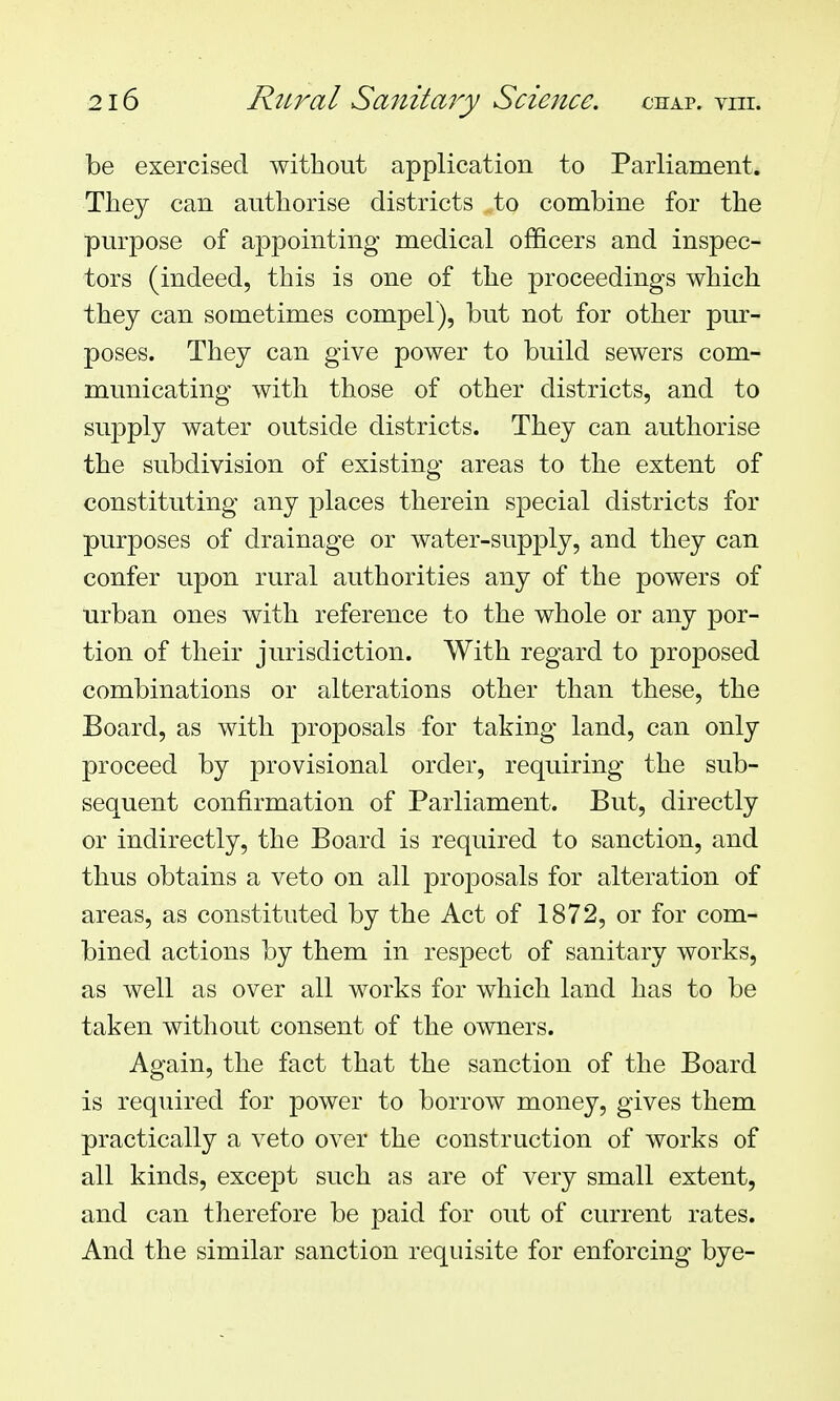 be exercised without application to Parliament. They can authorise districts to combine for the purpose of appointing medical officers and inspec- tors (indeed, this is one of the proceedings which they can sometimes compel), but not for other pur- poses. They can give power to build sewers com- municating with those of other districts, and to supply water outside districts. They can authorise the subdivision of existing areas to the extent of constituting any places therein special districts for purposes of drainage or water-supply, and they can confer upon rural authorities any of the powers of urban ones with reference to the whole or any por- tion of their jurisdiction. With regard to proposed combinations or alterations other than these, the Board, as with proposals for taking land, can only proceed by provisional order, requiring the sub- sequent confirmation of Parliament. But, directly or indirectly, the Board is required to sanction, and thus obtains a veto on all proposals for alteration of areas, as constituted by the Act of 1872, or for com- bined actions by them in respect of sanitary works, as well as over all works for which land has to be taken without consent of the owners. Again, the fact that the sanction of the Board is required for power to borrow money, gives them practically a veto over the construction of works of all kinds, except such as are of very small extent, and can tlierefore be paid for out of current rates. And the similar sanction requisite for enforcing bye-