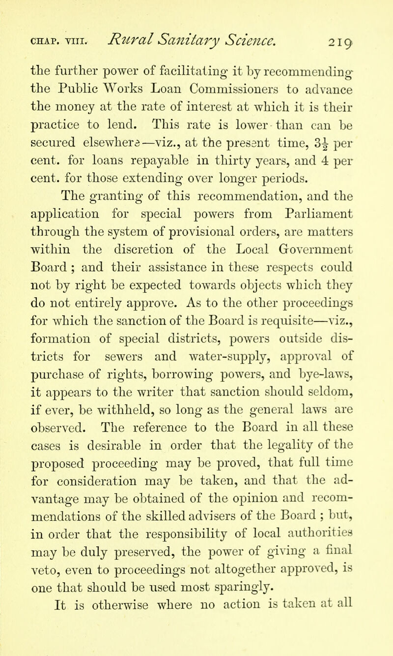 the further power of facilitating it by recommending- the Public Works Loan Commissioners to advance the money at the rate of interest at which it is their practice to lend. This rate is lower than can be secured elsewhere—viz., at the present time, 3-J per cent, for loans repayable in thirty years, and 4 per cent, for those extending over longer periods. The granting of this recommendation, and the application for special powers from Parliament through the system of provisional orders, are matters within the discretion of the Local Government Board ; and their assistance in these respects could not by right be expected towards objects which they do not entirely approve. As to the other proceedings for which the sanction of the Board is requisite—viz., formation of special districts, powers outside dis- tricts for sewers and water-supply, approval of purchase of rights, borrowing powers, and bye-laws, it appears to the writer that sanction should seldom, if ever, be withheld, so long as the general laws are observed. The reference to the Board in all these cases is desirable in order that the legality of the proposed proceeding may be proved, that full time for consideration may be taken, and that the ad- vantage may be obtained of the opinion and recom- mendations of the skilled advisers of the Board ; but, in order that the responsibility of local authorities may be duly preserved, the power of giving a final veto, even to proceedings not altogether approved, is one that should be used most sparingly. It is otherwise where no action is taken at all