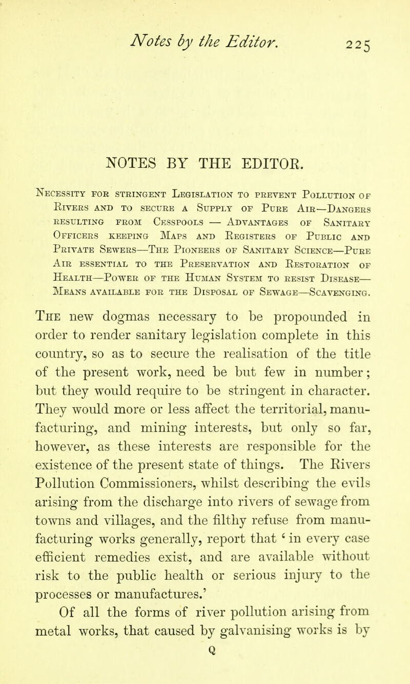 NOTES BY THE EDITOR. Necessity for stringent Legislation to prevent Pollution of ElYERS AND to SECURE A SuPPLY OF PuRE AlR—DANGERS RESULTING FROM CeSSPOOLS ADVANTAGES OF SaNITARY Officers keeping Maps and Eegisters of Public and Private Sewers—The Pioneers of Sanitary Science—Pure Air essential to the Preservation and Eestoration of Health—Power of the Human System to resist Disease— Means available for the Disposal of Sewage—Scavenging. The new dogmas necessary to be propounded in order to render sanitary legislation complete in this country, so as to secure the realisation of the title of the present work, need be but few in number; but they would require to be stringent in character. They would more or less affect the territorial, manu- facturing, and mining interests, but only so far, however, as these interests are responsible for the existence of the present state of things. The Rivers Pollution Commissioners, whilst describing the evils arising from the discharge into rivers of sewage from towns and villages, and the filthy refuse from manu- facturing works generally, report that ' in every case efficient remedies exist, and are available without risk to the public health or serious injury to the processes or manufactures.' Of all the forms of river pollution arising from metal works, that caused by galvanising works is by Q