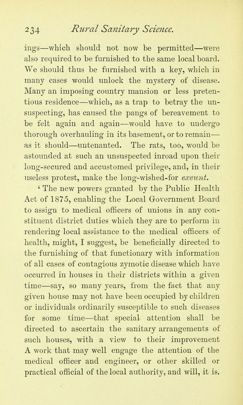ings—which should not now be permitted—were also required to be furnished to the same local board. We should thus be furnished with a key, which in many cases would unlock the mystery of disease. Many an imposing country mansion or less preten- tious residence—which, as a trap to betray the un- suspecting, has caused the pangs of bereavement to be felt again and again—would have to undergo thorough overhauling in its basement, or to remain— as it should—untenanted. The rats, too, would be astounded at such an unsuspected inroad upon their long-secured and accustomed privilege, and, in their useless protest, make the long-wished-for exeunt. ' The new powers granted by the Public Health Act of 1875, enabling the Local G-overnment Board to assign to medical officers of unions in any con- stituent district duties which they are to perform in rendering local assistance to the medical officers of health, might, I suggest, be beneficially directed to the furnishing of that functionary with information of all cases of contagious zymotic disease which have occurred in houses in their districts within a given time—say, so many years, from the fact that any given house may not have been occupied by children or individuals ordinarily susceptible to such diseases for some time—that special attention shall be directed to ascertain the sanitary arrangements of such houses, with a view to their improvement A work that may well engage the attention of the medical officer and engineer, or other skilled or practical official of the local authority, and will, it is.
