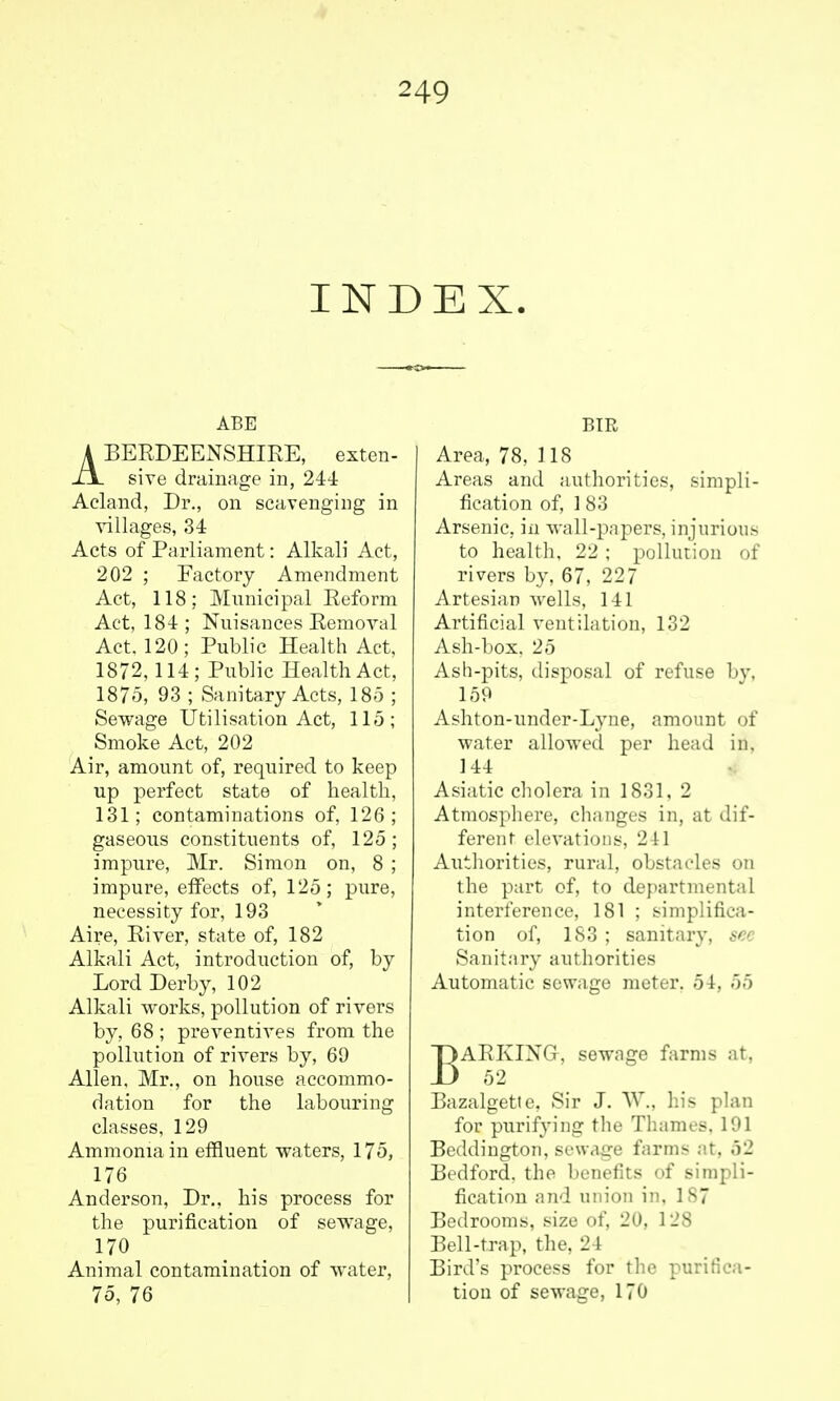 INDEX. ABE ABERDEENSHIRE, exten- sive drainage in, 244 Acland, Dr., on scavenging in villages, 34 Acts of Parliament: Alkali Act, 202 ; Factory Amendment Act, 118; Municipal Reform Act, 184; Nuisances Removal Act. 120; Public Health Act, 1872,114; Public Health Act, 1875, 93 ; Sanitary Acts, 185 ; Sewage Utilisation Act, 115; Smoke Act, 202 Air, amount of, required to keep up perfect state of health, 131; contaminations of, 126; gaseous constituents of, 125 ; impure, Mr. Simon on, 8 ; impure, effects of, 125; pure, necessity for, 193 Aire, River, state of, 182 Alkali Act, introduction of, by Lord Derby, 102 Alkali works, pollution of rivers by, 68 ; preventives from the polhition of rivers by, 69 Allen, Mr., on house accommo- dation for the labouring classes, 129 Ammonia in effluent waters, 175, 176 Anderson, Dr., his process for the purification of sewage, 170 Animal contamination of water, 75, 76 BTR Area, 78, 1 IS Areas and authorities, simpli- fication of, 1 83 Arsenic, in wall-papers, injurious to health, 22 ; pollution of rivers by, 67, 227 Artesian wells, 141 Artificial ventilation, 132 Ash-box. 25 Ash-pits, disposal of refuse bv, 159 Ashton-undcr-Lyne, amount of water allowed per head in, 144 Asiatic cholera in 1831, 2 Atmosphere, changes in, at dif- ferent elevations, 241 Authorities, rural, obstacles on the part of, to departmental interference, 181 ; simplifica- tion ol', is;]; sanitary, sec Sanitary authorities Automatic sewage meter. 54, 55 BARKINGr, sewage farms at. 52 Bazalgette. Sir J. AV., his plan for purifying the Thames. 191 Beddington, sewage farms at, 52 Bedford, the benefits of sirapli- iicati'in .ijid union in, 187 Bedrouiu.s, size of, 20, 128 Bell-trap, the, 24 Biril's process for tlie purifica- tion of sewage, 170