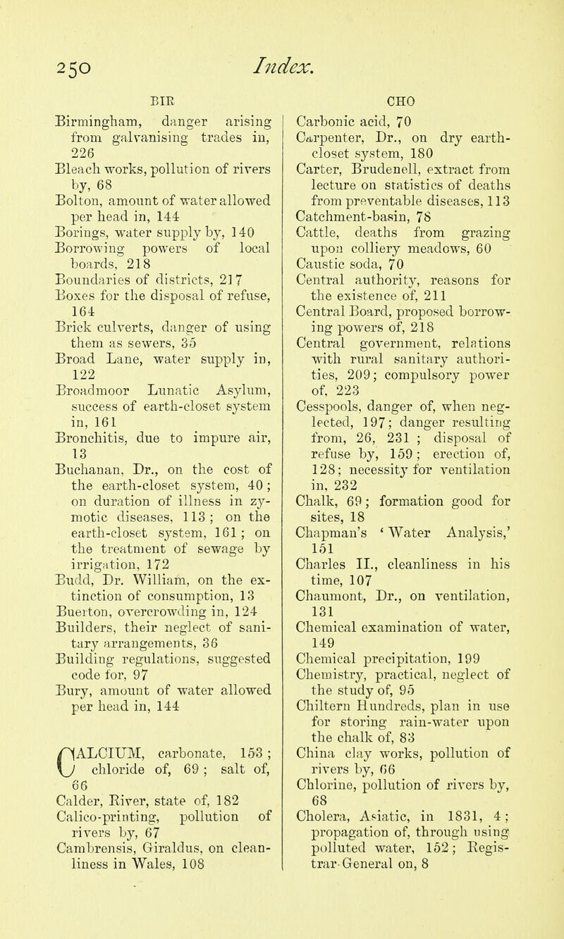 BIR Birmingham, danger arising from galvanising trades in, 226 Bleach works, pollution of rivers by, 68 Bolton, amount of water allowed per head in, 144 Borings, water supply by, 140 Borrowing powers of local boards, 218 Boundaries of districts, 217 Boxes for the disposal of refuse, 164 Brick culverts, danger of using them as sewers, 35 Broad Lane, water supply in, 122 Broadmoor Lunatic Asylum, success of earth-closet system in, 161 Bronchitis, due to impure air, 13 Buchanan, Dr., on the cost of the earth-closet system, 40; on duration of illness in zy- motic diseases, 113; on the earth-closet system, 161; on the treatment of sewage by irrigation, 172 Budd, Dr. William, on the ex- tinction of consumption, 13 Buerton, overcrowding in, 124 Builders, their neglect of sani- tary arrangements, 36 Building regulations, suggested code for, 97 Bury, amount of water allowed per head in, 144 CALCIUM, carbonate, 153 ; chloride of, 69 ; salt of, 66 Calder, Eiver, state of, 182 Calico-printing, pollution of rivers by, 67 Cambrensis, Giraldus, on clean- liness in Wales, 108 CHO Carbonic acid, 70 Ctirpenter, Dr., on dry earth- closet system, 180 Carter, Brudenell, extract from lecture on statistics of deaths from preventable diseases, 113 Catchment-basin, 78 Cattle, deaths from grazing upon colliery meadows, 60 Caustic soda, 70 Central authority, reasons for the existence of, 211 Central Board, proposed borrow- ing powers of, 218 Central government, relations with rural sanitary authori- ties, 209; compulsory power of, 223 Cesspools, danger of, when neg- lected, 197; danger resulting from, 26, 231 ; disposal of refuse by, 159; erection of, 128; necessity for ventilation in, 232 Chalk, 69; formation good for sites, 18 Chapman's ' Water Analysis,' 151 Charles II., cleanliness in his time, 107 Chaumont, Dr., on ventilation, 131 Chemical ex;amination of water, 149 Chemical precipitation, 199 Chemistry, practical, neglect of the study of, 95 Chiltern Hundreds, plan in use for storing rain-water upon the chalk of, 83 China clay works, pollution of rivers by, 06 Chlorine, pollution of rivers by, 68 Cholera, Asiatic, in 1831, 4; propagation of, through using polluted water, 152; Kegis- trar-General on, 8