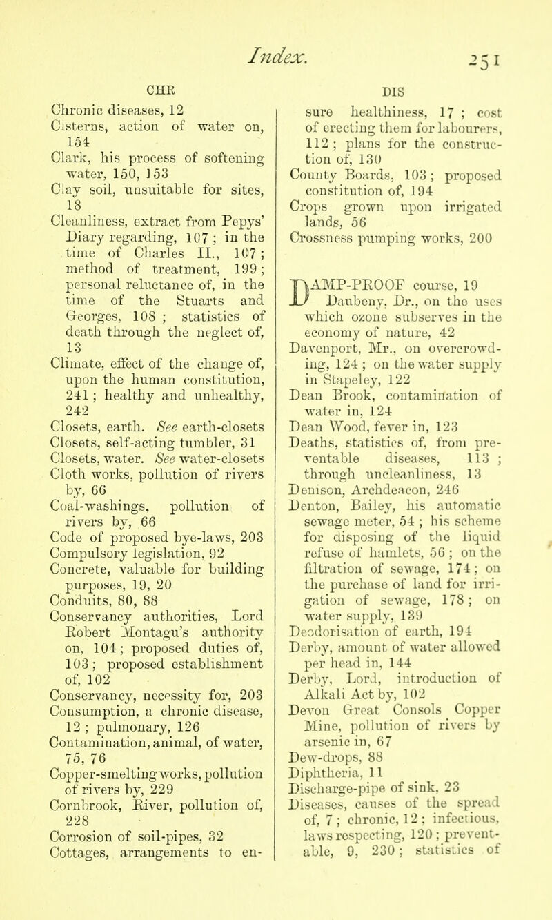 CHR Chronic diseases, 12 Cisterns, action of water on, 154 Clark, his process of softening water, 150, ]53 Clay soil, unsuitable for sites, 18 Cleanliness, extract from Pepys' Diary regarding, 107 ; in the time of Charles II., 107; method of treatment, 199; personal relnctance of, in the time of the Stuarts and Georges, 108 ; statistics of death through the neglect of, 13 Climate, effect of the change of, upon the human constitution, 241; healthy and unhealthy, 242 Closets, earth. See earth-closets Closets, self-acting tumbler, 31 Closets, water. 8ee water-closets Cloth works, pollution of rivers by, 66 Coal-washings, pollution of rivers by, 66 Code of proposed bye-laws, 203 Compulsory legislation, 92 Concrete, valuable for building purposes, 19, 20 Conduits, 80, 88 Conservancy authorities, Lord Kobert Montagu's authority on, 104; proposed duties of, 103; proposed establishment of, 102 Conservancy, necessity for, 203 Consumption, a chronic disease, 12 ; pulmonary, 126 Contamination, animal, of water, 75, 76 Copper-smelting works, pollution of rivers by, 229 Cornl)rook, Eiver, pollution of, 228 Corrosion of soil-pipes, 32 DIS sure healthiness, 17 ; cost of erecting them for labourers, 112 ; plans for the construc- tion of, 130 County Boards, 103; proposed constitution of, 194 Crops grown upon irrigated lands, 56 Crossness pumping works, 200 DAMP-PEOOF course, 19 Daubeny, Dr., on the uses which ozone subserves in the economy of nature, 42 Davenport, Mr., on overcrowd- ing, 124 ; on the water supply in Stapeley, 122 Dean Brook, contamination of water in, 124 Dean Wood, fever in, 123 Deaths, statistics of, from pre- ventable diseases, 113 ; through uncleanliness, 13 Demson, Archdeacon, 246 Denton, Bailey, his automatic sewage meter, 54 ; his scheme for disposing of the liquid refuse of hamlets, 56 ; on the filtration of sewage, 174; on the purchase of land for irri- gation of sewage, 178; on water supply, 139 Deodorisation of earth, 194 Derby, amount of water allowed per head in, 144 Derby, Lord, introduction of Alkali Act by, 102 Devon Great Consols Copper Mine, pollution of rivers by arsenic in, 67 Dew-drops, 88 Diphtheria, 11 Discharge-pipe of sink, 23 Diseases, causes of the spread of, 7; chronic, 12; infectious, laws respecting, 120 ; prevent-