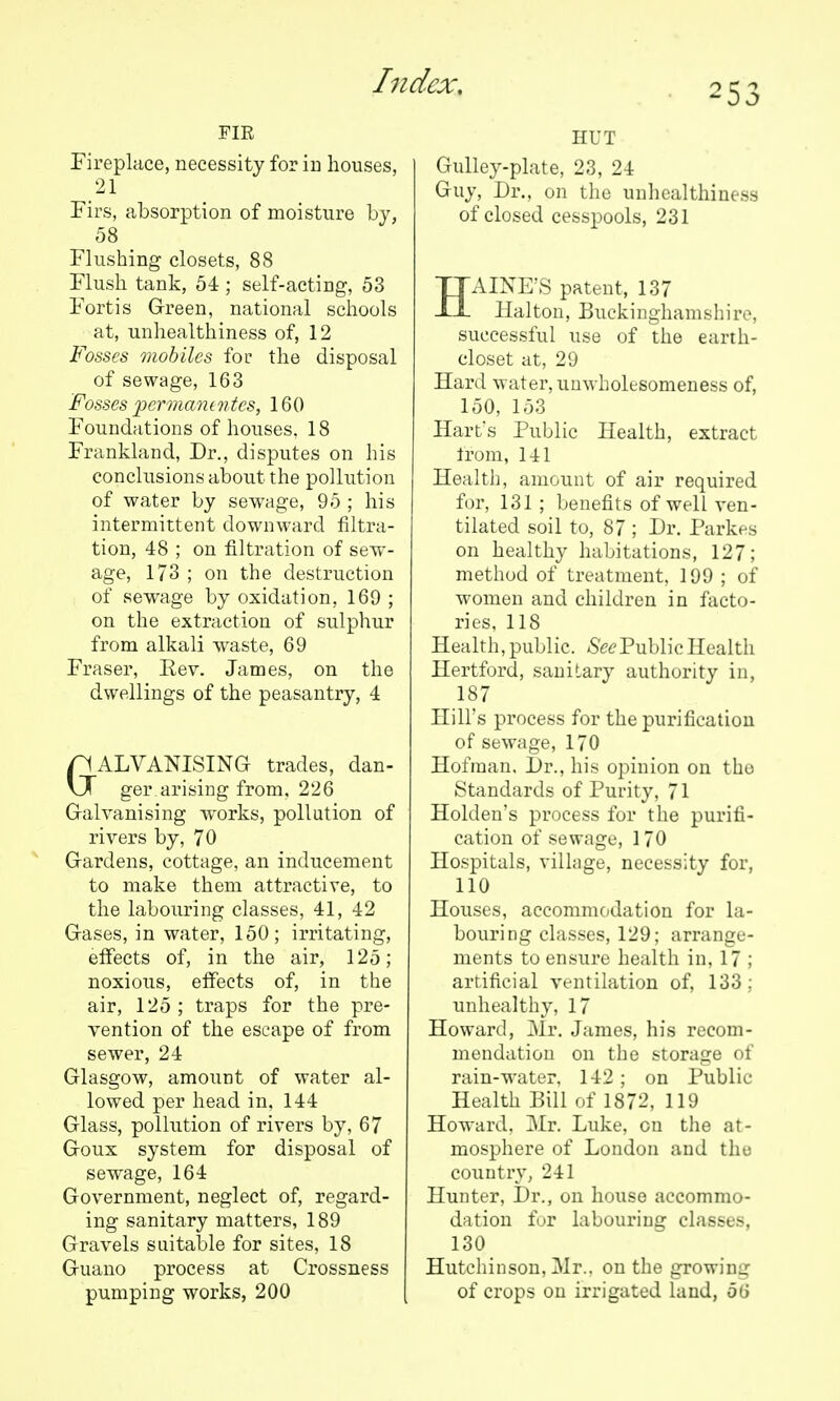 FIK Fireplace, necessity for in houses, 21 Pirs, absorption of moisture by, 58 Flushing closets, 88 Flush tank, 54 ; self-acting, 53 Fortis Grreen, national schools at, unhealthiness of, 12 Fosses mobiles for the disposal of sewage, 163 Fosses permanintcs, 160 Foundations of houses, 18 Frankland, Dr., disputes on his conclusions about the pollution of water by sewage, 95 ; his intermittent downward filtra- tion, 48 ; on filtration of sew- age, 173 ; on the destruction of sewage by oxidation, 169 ; on the extraction of sulphur from alkali waste, 69 Fraser, Eev. James, on the dwellings of the peasantry, 4 GALVANISING trades, dan- ger, arising from. 226 Galvanising works, pollution of rivers by, 70 Gardens, cottage, an inducement to make them attractive, to the labouring classes, 41, 42 Gases, in water, 150; irritating, effects of, in the air, 125; noxious, effects of, in the air, 125; traps for the pre- vention of the escape of from sewer, 24 Glasgow, amount of water al- lowed per head in. 144 Glass, pollution of rivers by, 67 Goux system for disposal of sewage, 164 Government, neglect of, regard- ing sanitary matters, 189 Gravels suitable for sites, 18 Guano process at Crossness pumping works, 200 HUT Gulley-plate, 23, 24 Guy, Dr., on the unhealthiness of closed cesspools, 231 HAINE'S patent, 137 Halton, Buckinghamshire, successful use of the earth- closet at, 29 Hard water, uuwholesomeness of, 150, 153 Hart's Public Health, extract trom, 141 Health, amount of air required for, 131 ; benefits of well ven- tilated soil to, 87 ; Dr. Parkes on healthy habitations, 127; method of treatment, 199 ; of women and children in facto- ries, 118 Health, public. Public Health Hertford, sanitary authority in, 187 Hill's process for the purification of sewage, 170 Hofraan, Dr., his opinion on tho Standards of Purity, 71 Holden's process for the purifi- cation of sewage, 170 Hospitals, village, necessity for, 110 Houses, accommodation for la- bouring classes, 129; arrange- ments to ensure health in, 17 ; artificial ventilation of, 133; unhealthy, 17 Howard, j\Ir. James, his recom- mendation on the storage of rain-water, 142 ; on Public Health Bill of 1872, 119 Howard, Mr. Luke, on the at- mosphere of London and the country, 241 Hunter, Dr., on house accommo- dation for labouring classes, 130 Hutchinson, ]Mr.. on the growing of crops on irrigated land, 56