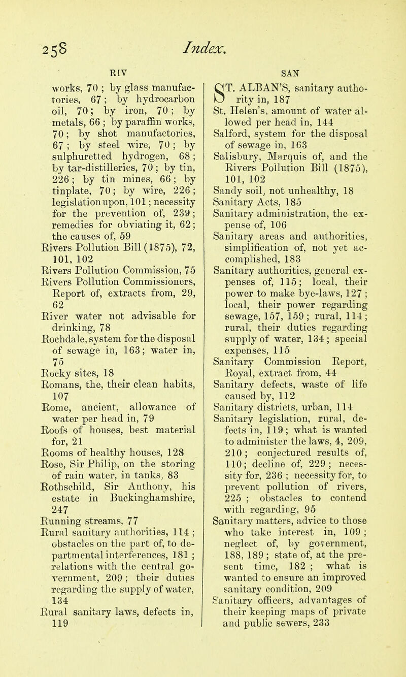 works, 70 ; by glass manufac- tories, 67; by hydrocarbon oil, 70; by iron, 70; by metals, 66 ; by paraffin works, 70; by shot manufactories, 67 ; by steel wnre, 70; by sulphuretted hydrogen, 68; by tar-distilleries, 70 ; by tin, 226; by tin mines, 66; by tinplate, 70; by wire, 226; legislation upon, 101; necessity for the prevention of, 239; remedies for obviating it, 62; the causes of, 59 Eivers Pollution Bill (1875), 72, 101, 102 Eivers Pollution Commission, 75 Eivers Pollution Commissioners, Eeport of, extracts from, 29, 62 Eiver water not advisable for drinking, 78 Eochdale, system for the disposal of sewage in, 163; water in, 75 Eocky sites, 18 Eomans, the, their clean habits, 107 Eome, ancient, allowance of water per head in, 79 Eoofs of houses, best material for, 21 Eooms of healthy houses, 128 Eose, Sir Philip, on the storing of rain water, in tanks, 83 Eothschild, Sir Anthony, his estate in Buckinghamshire, 247 Eunning streams, 77 Eural sanitary authorities, 114 ; obstacles on the part of, to de- partmental interferences, 181 ; relations with the central go- A^ernment, 209; their duties regarding the supply of water, 134 Eural sanitary laws, defects in, 119 SAN ST. ALBAN'S, sanitary autho- rity in, 187 St. Helen's, amount of water al- lowed per head in, 144 Salford, system for the disposal of sewage in, 163 Salisbury, Mnrquis of, and the Eivers Pollution Bill (1875), 101, 102 Sandy soil, not unhealthy, 18 Sanitary Acts, 185 Sanitary administration, the ex- pense of, 106 Sanitary areas and authorities, simplification of, not yet ac- complished, 183 Sanitary authorities, general ex- penses of, 115; local, their power to make bye-laws, 127 ; local, their power regarding sewage, 157, 159; rural, 114; rural, their duties regarding supply of water, 134; special expenses, 115 Sanitary Commission Eeport, Eoyal, extract from, 44 Sanitary defects, waste of life caused by, 112 Sanitary districts, urban, 114 Sanitary legislation, rural, de- fects in, 119; what is wanted to administer the laws, 4, 209, 210; conjectured results of, 110; decline of, 229; neces- sity for, 236 ; necessity for, to prevent pollution of rivers, 225 ; obstacles to contend with regarding, 95 Sanitary matters, advice to those who take interest in, 109 ; neglect of, by government, 188, 189 ; state of, at the pre- sent time, 182 ; what is wanted to ensure an improved sanitary condition, 2{>9 Sanitary officers, advantages of their keeping maps of private and public sewers, 233